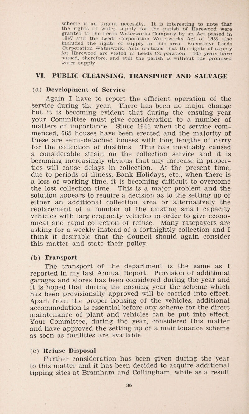 scheme is an urgent necessity. It is interesting to note that the rights of water supply for the parish of Harewood were granted to the Leeds Waterworks Company by an Act passed in 1847 and the Leeds Corporation Waterworks Act of 1852 also included the rights of supply in this area. Successive Leeds Corporation Waterworks Acts re-stated that the rights of supply for Harewood are vested in Leeds Corporation. 105 years have passed, therefore, and still the parish is without the promised water supply. VI. PUBLIC CLEANSING, TRANSPORT AND SALVAGE (a) Development of Service Again I have to report the efficient operation of the service during the year. There has been no major change but it is becoming evident that during the ensuing year your Committee must give consideration to a number of matters of importance. Since 1946 when the service com¬ menced, 665 houses have been erected and the majority of these are semi-detached houses with long lengths of carry for the collection of dustbins. This has inevitably caused a considerable strain on the collection service and it is becoming increasingly obvious that any increase in proper¬ ties will cause delays in collection. At the present time, due to periods of illness, Bank Holidays, etc., when there is a loss of working time, it is becoming difficult to overcome the lost collection time. This is a major problem and the solution appears to require a decision as to the setting up of either an additional collection area or alternatively the replacement of a number of the existing small capacity vehicles with larg ecapacity vehicles in order to give econo¬ mical and rapid collection of refuse. Many ratepayers are asking for a weekly instead of a fortnightly collection and I think it desirable that the Council should again consider this matter and state their policy. (b) Transport The transport of the department is the same as I reported in my last Annual Report. Provision of additional garages and stores has been considered during the year and it is hoped that during the ensuing year the scheme which has been provisionally approved will be carried into effect. Apart from the proper housing of the vehicles, additional accommodation is essential before any scheme for the direct maintenance of plant and vehicles can be put into effect. Your Committee, during the year, considered this matter and have approved the setting up of a maintenance scheme as soon as facilities are available. (c) Refuse Disposal Further consideration has been given during the year to this matter and it has been decided to acquire additional tipping sites at Bramham and Collingham, while as a result