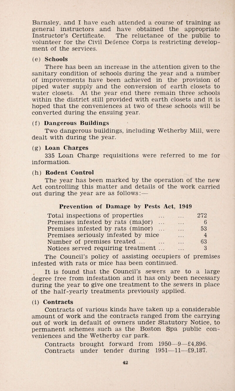 Barnsley, and I have each attended a course of training as general instructors and have obtained the appropriate Instructor’s Certificate. The reluctance of the public to volunteer for the Civil Defence Corps is restricting develop¬ ment of the services. (e) Schools There has been an increase in the attention given to the sanitary condition of schools during the year and a number of improvements have been achieved in the provision of piped water supply and the conversion of earth closets to water closets. At the year end there remain three schools within the district still provided with earth closets and it is hoped that the conveniences at two of these schools will be converted during the ensuing year. (f) Dangerous Buildings Two dangerous buildings, including Wetherby Mill, were dealt with during the year. (g) Loan Charges 335 Loan Charge requisitions were referred to me for information. (h) Rodent Control The year has been marked by the operation of the new Act controlling this matter and details of the work carried out during the year are as follows: — Prevention of Damage by Pests Act, 1949 Total inspections of properties ... ... 272 Premises infested by rats (major) ... ... 6 Premises infested by rats (minor) . 53 Premises seriously infested by mice ... 4 Number of premises treated. 63 Notices served requiring treatment. 3 The Council’s policy of assisting occupiers of premises infested with rats or mice has been continued. It is found that the Council’s sewers are to a large degree free from infestation and it has only been necessary during the year to give one treatment to the sewers in place of the half-yearly treatments previously applied. (i) Contracts Contracts of various kinds have taken up a considerable amount of work and the contracts ranged from the carrying out of work in default of owners under Statutory Notice, to permanent schemes such as the Boston Spa public con¬ veniences and the Wetherby car park. Contracts brought forward from 1950—9—£4,896. Contracts under tender during 1951—11—£9,187.