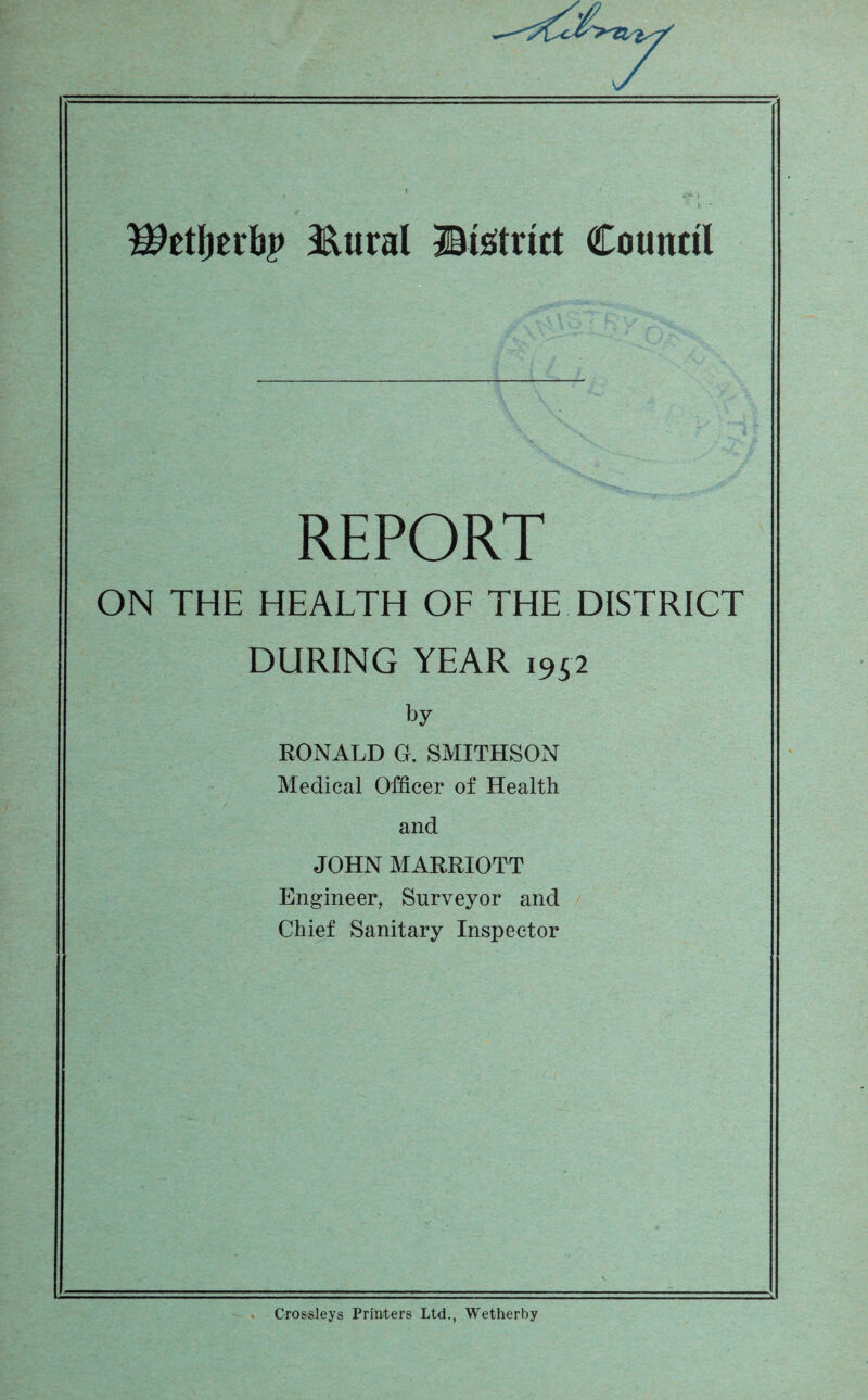 ^etfjerbp &ural Btetrkt Council REPORT ON THE HEALTH OF THE DISTRICT DURING YEAR 1952 by RONALD O. SMITHSON Medical Officer of Health and JOHN MARRIOTT Engineer, Surveyor and Chief Sanitary Inspector Crossleys Printers Ltd., Wetherby