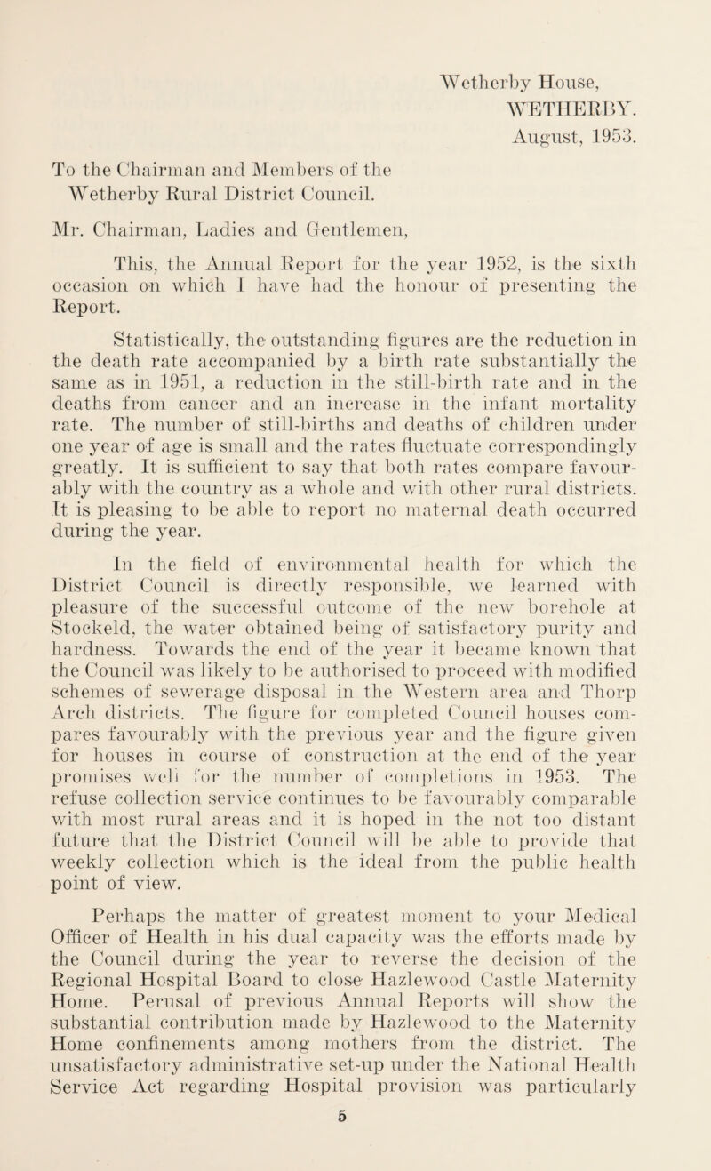 Wetherby House, WETHERBY. August, 1953. To the Chairman and Members of the Wetherby Rural District Council. Mr. Chairman, Ladies and Gentlemen, This, the Annual Report for the year 1952, is the sixth occasion on which 1 have had the honour of presenting the Report. Statistically, the outstanding figures are the reduction in the death rate accompanied by a birth rate substantially the same as in 1951, a reduction in the still-birth rate and in the deaths from cancer and an increase in the infant mortality rate. The number of still-births and deaths of children under one year of age is small and the rates fluctuate correspondingly greatly. It is sufficient to say that both rates compare favour¬ ably with the country as a whole and with other rural districts. It is pleasing to be able to report no maternal death occurred during the year. In the field of environmental health for which the District Council is directly responsible, we learned with pleasure of the successful outcome of the new borehole at Stockeld, the water obtained being of satisfactory purity and hardness. Towards the end of the year it became known that the Council was likely to be authorised to proceed with modified schemes of sewerage disposal in the Western area and Thorp Arch districts. The figure for completed Council houses com¬ pares favourably with the previous year and the figure given for houses in course of construction at the end of the year promises well for the number of completions in 1953. The refuse collection service continues to be favourably comparable with most rural areas and it is hoped in the not too distant future that the District Council will be able to provide that weekly collection which is the ideal from the public health point of view. Perhaps the matter of greatest moment to your Medical Officer of Health in his dual capacity was the efforts made by the Council during the year to reverse the decision of the Regional Hospital Board to close Hazlewood Castle Maternity Home. Perusal of previous Annual Reports will show the substantial contribution made by Hazlewood to the Maternity Home confinements among mothers from the district. The unsatisfactory administrative set-up under the National Health Service Act regarding Hospital provision was particularly