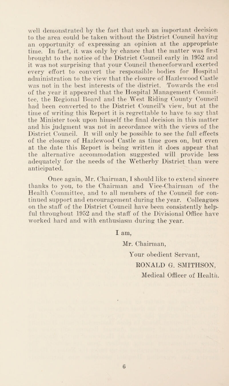 well demonstrated by the fact that such an important decision to the area could be taken without the District Council having an opportunity of expressing an opinion at the appropriate time. In fact, it was only by chance that the matter was first brought to the notice of the District Council early in 1952 and it was not surprising that your Council thenceforward exerted every effort to' convert the responsible bodies for Hospital administration to the view that the closure of Hazlewood Castle was not in the best interests of the district. Towards the end of the year it appeared that the Hospital Management Commit¬ tee, the Regional Board and the West Riding County Council had been converted to the District Council’s view, but at the time of writing this Report it is regrettable to have to say that the Minister took upon himself the final decision in this matter and his judgment was not in accordance with the views of the District Council. It will only be possible to see the full effects of the closure of Hazlewood Castle as time goes on, but even at the date this Report is being written it does appear that the alternative accommodation suggested will provide less adequately for the needs of the Wetherby District than were anticipated. Once again, Mr. Chairman, I should like to extend sincere thanks to you, to the Chairman and Vice-Chairman of the Health Committee, and to all members of the Council for con¬ tinued support and encouragement during the year. Colleagues on the staff of the District Council have been consistently help¬ ful throughout 1952 and the staff of the Divisional Office have worked hard and with enthusiasm during the year. I am, Mr. Chairman, Your obedient Servant, RONALD G. SMITHSON, Medical Officer of Health.