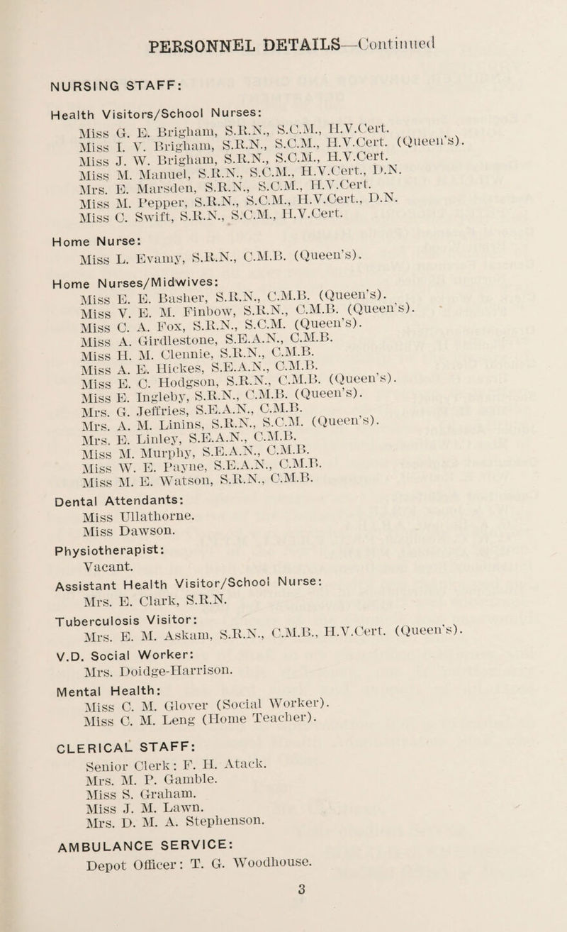 personnel details —Continued NURSING STAFF: Health Visitors/School Nurses: Miss G. B. Brigham, S.R.N., S.C.M., H V Cert. Miss I. V. Brigham, S.R.N., S.C.M., H.V.Cert. Miss J. W. Brigham, S.R.N., S.C.M., H.V.Cert Miss M. Manuel, S.It.N., S.C.M., H.V.Cert., L>.N. Mrs. E. Marsden, S.R.N., S.C.M., H.V.Cert Miss M. Pepper, S.R.N., S.C.M., H.V.Cert., D.N. Miss C. Swift, S.R.N., S.C.M., H.V.Cert. Home Nurse: Miss L. Evawy, S.R.N., C.M.B. (Queen’s). (Queen's) Home Nu Miss Miss Miss Miss Miss Miss Miss Miss Mrs. Mrs. Mrs. Miss Miss Miss rses/M id wives: E E. Basher, S.R.N., C.M.B. (Queen's). E. M. Finbow, S.R.N., C.M.B. (Queen’s). A. Fox, S.R.N., S.C.M. (Queen's). Girdlestone, S.E.A.N., C.M.B. M. Clennie, S.R.N., C.M.B. E. Hickes, S.E.A.N., C.M.B. C. Hodgson, S.R.N., C.M.B. (Queens) V. c. A. H. A. E. E. Ingleby, S.R.N., C.M.B. (Queen’s). G. Jeffries, S.E.A.N., C.M.B. A. M. Linins, S.R.N., S.C.M. (Queen’s). E. Linley, S.E.A.N., C.M.B. M. Murphy, S.E.A.N., C.M.B. W. E. Payne, S.E.A.N., C.M.B. M. E. Watson, S.R.N., C.M.B. Dental Attendants: Miss Ullathorne. Miss Dawson. Physiotherapist: Vacant. Assistant Health Visitor/Schooi Nurse. Mrs. E. Clark, S.R.N. Tuberculosis Visitor: Mrs. E. M. Askam, S.R.N. C.M.B., H.V.Cert. (Queen’s) V.D. Social Worker: Mrs. Doidge-IIarrison. Mental Health: Miss C. M. Glover (Social Worker). Miss C. M. Leng (Home Teacher). CLERICAL STAFF: Senior Clerk: F. H. Atack. Mrs. M. P. Gamble. Miss S. Graham. Miss J. M. Lawn. Mrs. D. M. A. Stephenson. AMBULANCE SERVICE: Depot Officer: T. G. Woodhouse.