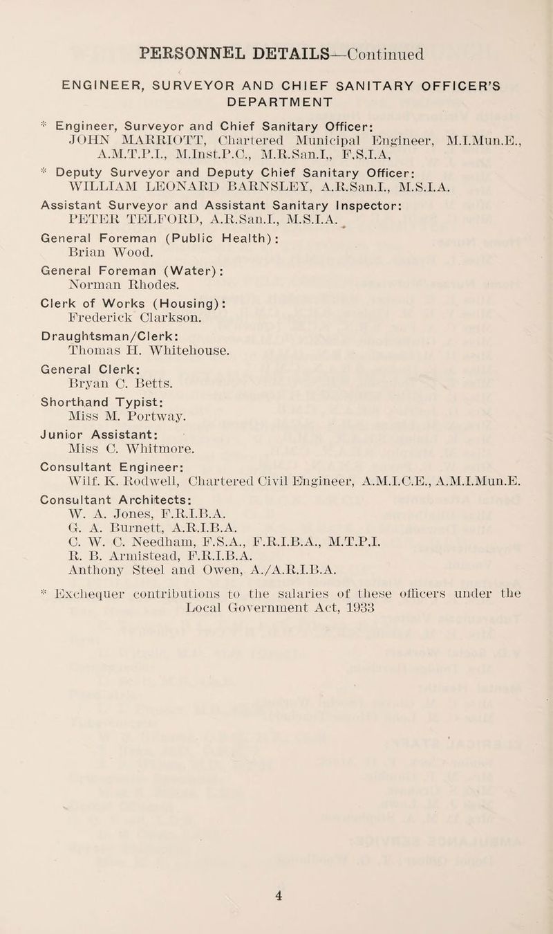 ENGINEER, SURVEYOR AND CHIEF SANITARY OFFICER’S DEPARTMENT * Engineer, Surveyor and Chief Sanitary Officer: JOHN MARRIOTT, Chartered Municipal Engineer, M.I.Mun.E., A.M.T.P.I., M.Inst.P.C., M.R.San.I,, F.S.I.A, * Deputy Surveyor and Deputy Chief Sanitary Officer: WILLIAM LEONARD BARNSLEY, A.R.San.I., M.S.I.A. Assistant Surveyor and Assistant Sanitary Inspector: PETER TELFORD, A.R.San.I., M.S.I.A. General Foreman (Public Health): Brian Wood. General Foreman (Water): Norman Rhodes. Clerk of Works (Housing): Frederick Clarkson. Draughtsman/Clerk: Thomas PI. Wliiteliouse. General Clerk: Bryan C. Betts. Shorthand Typist: Miss M. Portway. Junior Assistant: Miss C. Whitmore. Consultant Engineer: Wilf. K. Rodwell, Chartered Civil Engineer, A.M.I.C.E., A.M.I.Mun.E. Consultant Architects: W. A. Jones, F.R.I.B.A. G. A. Burnett, A.R.I.B.A. C. W. C. Needham, F.S.A., F.R.I.B.A., M.T.PJ. R. B. Armistead, F.R.I.B.A. Anthony Steel and Owen, A./A.R.I.B.A. * Exchequer contributions to the salaries of these officers under the Local Government Act, 1933