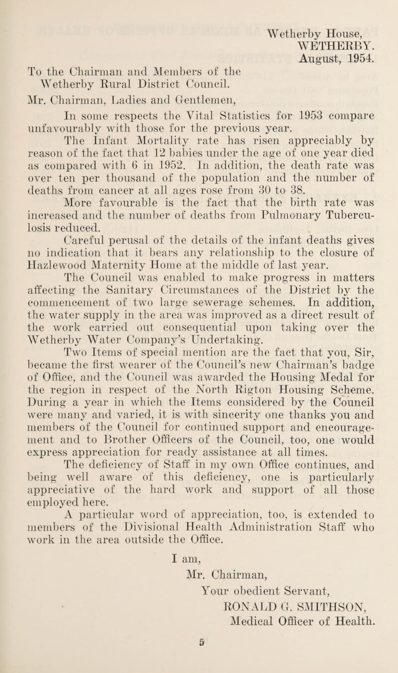 Wetherby House, WETHERBY. August, 1954. To the Chairman and Members of the Wetherby Rural District Council. Mr. Chairman, Ladies and Gentlemen, In some respects the Vital Statistics for 1953 compare unfavourably with those for the previous year. The Infant Mortality rate has risen appreciably by reason of the fact that 12 babies under the age of one year died as compared with 6 in 1952. In addition, the death rate was over ten per thousand of the population and the number of deaths from cancer at all ages rose from 30 to' 38. More favourable is the fact that the birth rate was increased and the number of deaths from Pulmonary Tubercu¬ losis reduced. Careful perusal of the details of the infant deaths gives no indication that it bears any relationship to the closure of Hazlewood Maternity Home at the middle of last year. The Council was enabled to make progress in matters affecting the Sanitary Circumstances of the District by the commencement of two large sewerage schemes. In addition, the water supply in the area was improved as a direct result of the work carried out consequential upon taking over the Wetherby Water Company’s Undertaking. Two Items of special mention are the fact that you, Sir, became the first wearer of the Council’s new Chairman’s badge of Office, and the Council was awarded the Housing Medal for the region in respect of the North Rigton Housing Scheme. During a year in which the Items considered by the Council were many and varied, it is with sincerity one thanks you and members of the Council for continued support and encourage¬ ment and to Brother Officers of the Council, too, one would express appreciation for ready assistance at all times. The deficiency of Staff in my own Office continues, and being well aware of this deficiency, one is particularly appreciative of the hard work and support of all those employed here. A particular word of appreciation, too-, is extended to members of the Divisional Health Administration Staff who work in the area outside the Office. I am, Mr. Chairman, Your obedient Servant, RONALD G. SMITHSON, Medical Officer of Health.