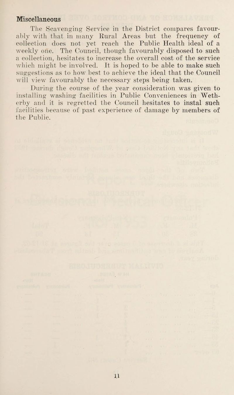 Miscellaneous The Scavenging Service in the District compares favour¬ ably with that in many Rural Areas but the frequency of collection does not yet reach the Public Health ideal of a weekly one. The Council, though favourably disposed to such a collection, hesitates to increase the overall cost of the service which might be involved. It is hoped to be able to make such suggestions as to how best to achieve the ideal that the Council will view favourably the necessary steps being taken. During the course of the year consideration was given to installing washing facilities in Public Conveniences in Weth- erby and it is regretted the Council hesitates to instal such facilities because of past experience of damage by members of the Public. ll