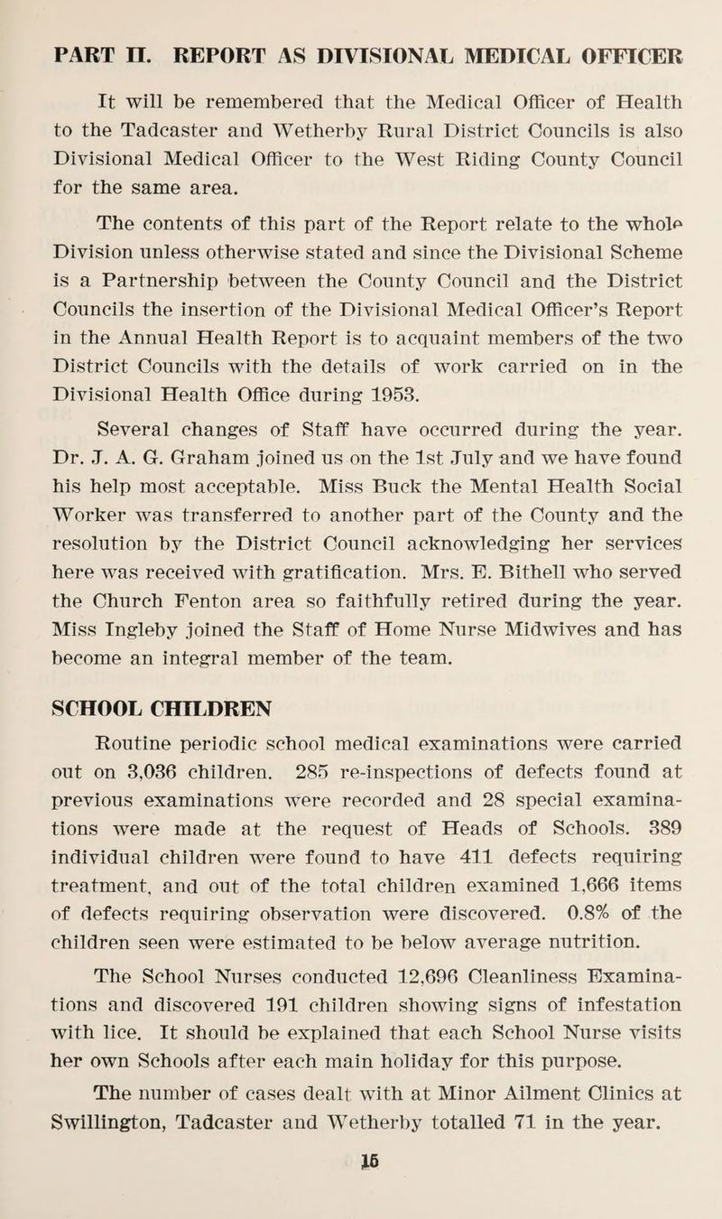 It will be remembered that the Medical Officer of Health to the Tadcaster and Wetherby Rural District Councils is also Divisional Medical Officer to the West Riding County Council for the same area. The contents of this part of the Report relate to the whoD Division unless otherwise stated and since the Divisional Scheme is a Partnership between the County Council and the District Councils the insertion of the Divisional Medical Officer’s Report in the Annual Health Report is to acquaint members of the two District Councils with the details of work carried on in the Divisional Health Office during 1953. Several changes of Staff have occurred during the year. Dr. .T. A. G. Graham joined us on the 1st July and we have found his help most acceptable. Miss Buck the Mental Health Social Worker was transferred to another part of the County and the resolution by the District Council acknowledging her services here was received with gratification. Mrs. E. Bithell who served the Church Fenton area so faithfully retired during the year. Miss Ingleby joined the Staff of Home Nurse Midwives and has become an integral member of the team. SCHOOL CHILDREN Routine periodic school medical examinations were carried out on 3,036 children. 285 re-inspections of defects found at previous examinations were recorded and 28 special examina¬ tions were made at the request of Heads of Schools. 389 individual children were found to have 411 defects requiring treatment, and out of the total children examined 1,666 items of defects requiring observation were discovered. 0.8% of the children seen were estimated to be below average nutrition. The School Nurses conducted 12,696 Cleanliness Examina¬ tions and discovered 191 children showing signs of infestation with lice. It should be explained that each School Nurse visits her own Schools after each main holiday for this purpose. The number of cases dealt with at Minor Ailment Clinics at Swillington, Tadcaster and Wetherby totalled 71 in the year.