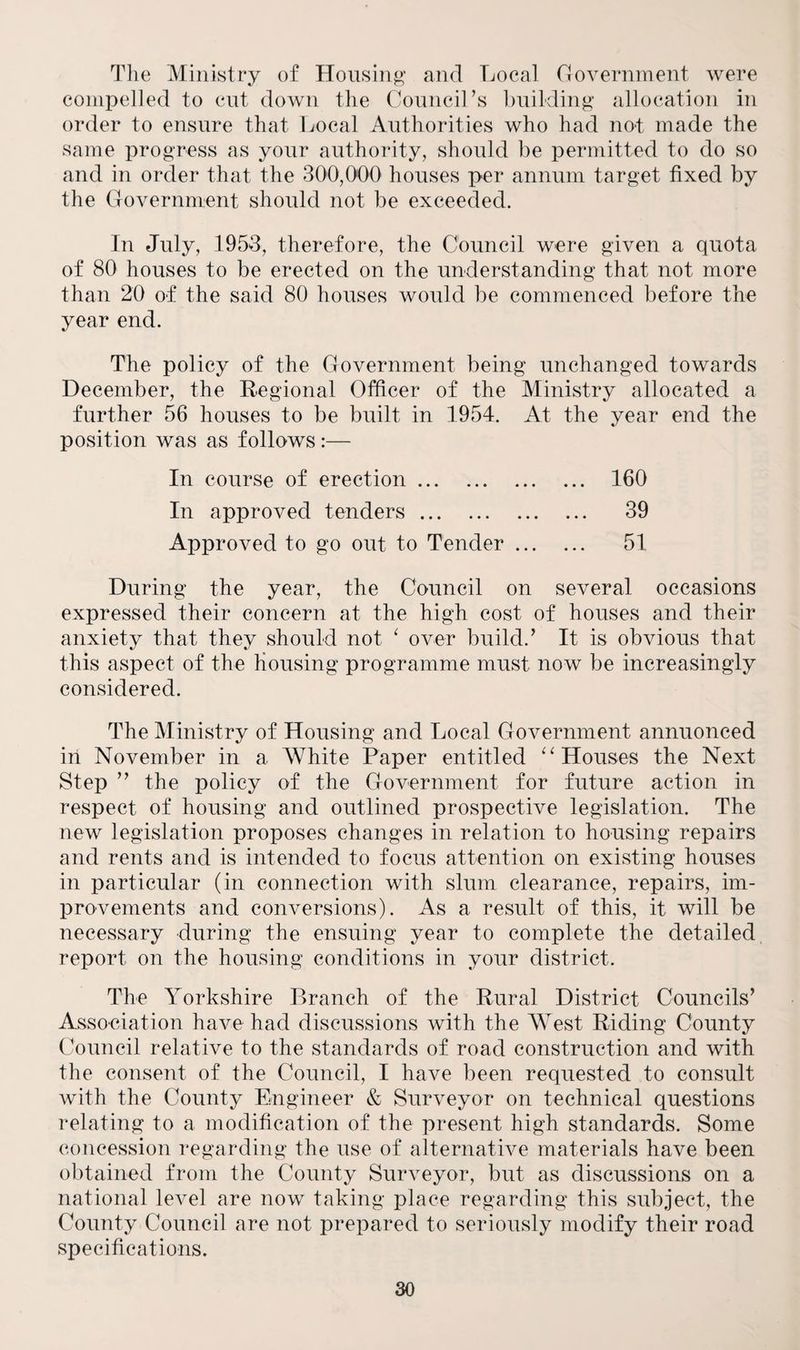 The Ministry of Housing and Local Government were compelled to cut down the Council’s building allocation in order to ensure that Local Authorities who had not made the same progress as your authority, should be permitted to do so and in order that the 300,000 houses per annum target fixed by the Government should not be exceeded. In July, 1953, therefore, the Council were given a quota of 80 houses to be erected on the understanding that not more than 20 of the said 80 houses would be commenced before the year end. The policy of the Government being unchanged towards December, the Regional Officer of the Ministry allocated a further 56 houses to be built in 1954. At the year end the position was as follows :— In course of erection. In approved tenders. Approved to go out to Tender ... 160 39 51 During the year, the Council on several occasions expressed their concern at the high cost of houses and their anxiety that they should not 1 over build.’ It is obvious that this aspect of the housing programme must now be increasingly considered. The Ministry of Housing and Local Government annuonced in November in a White Paper entitled “Houses the Next Step ” the policy of the Government for future action in respect of housing and outlined prospective legislation. The new legislation proposes changes in relation to housing repairs and rents and is intended to focus attention on existing houses in particular (in connection with slum clearance, repairs, im¬ provements and conversions). As a result of this, it will be necessary during the ensuing year to complete the detailed report on the housing conditions in your district. The Yorkshire Branch of the Rural District Councils’ Association have had discussions with the West Riding County Council relative to the standards of road construction and with the consent of the Council, I have been requested to consult with the County Engineer & Surveyor on technical questions relating to a modification of the present high standards. Some concession regarding the use of alternative materials have been obtained from the County Surveyor, but as discussions on a national level are now taking place regarding this subject, the County Council are not prepared to seriously modify their road specifications.