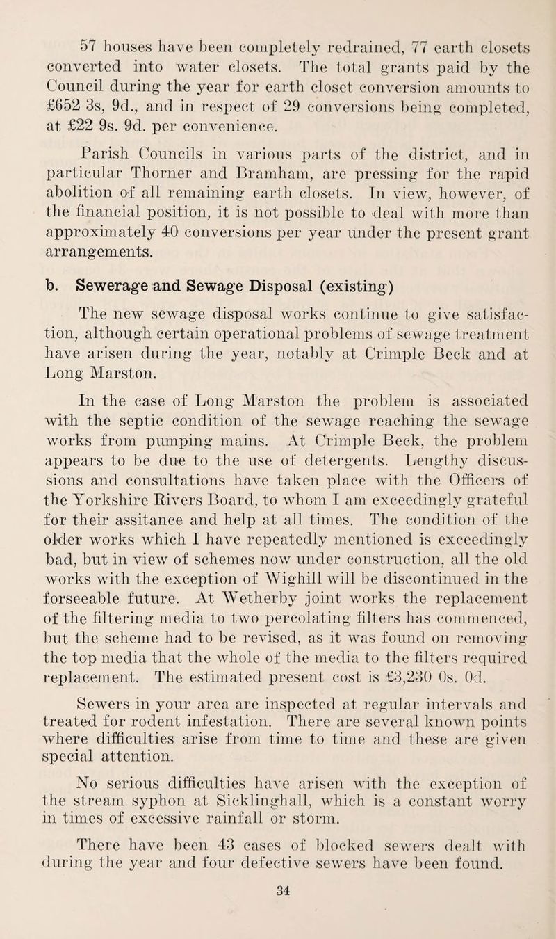 57 houses have been completely redrained, 77 earth closets converted into water closets. The total grants paid by the Council during the year for earth closet conversion amounts to £652 3s, 9d., and in respect of 29 conversions being completed, at £22 9s. 9d. per convenience. Parish Councils in various parts of the district, and in particular Thorner and Bramham, are pressing for the rapid abolition of all remaining earth closets. In view, however, of the financial position, it is not possible to deal with more than approximately 40 conversions per year under the present grant arrangements. b. Sewerage and Sewage Disposal (existing) The new sewage disposal works continue to give satisfac¬ tion, although certain operational problems of sewage treatment have arisen during the year, notably at Crimple Beck and at Long Marston. In the case of Long Marston the problem is associated with the septic condition of the sewage reaching the sewage works from pumping mains. At Crimple Beck, the problem appears to be due to the use of detergents. Lengthy discus¬ sions and consultations have taken place with the Officers of the Yorkshire Rivers Board, to whom I am exceedingly grateful for their assitance and help at all times. The condition of the older works which I have repeatedly mentioned is exceedingly bad, but in view of schemes now under construction, all the old works with the exception of Wighill will be discontinued in the forseeable future. At Wetherby joint works the replacement of the filtering media to two percolating filters has commenced, but the scheme had to be revised, as it was found on removing the top media that the whole of the media to the filters required replacement. The estimated present cost is £3,230 Os. Od. Sewers in your area are inspected at regular intervals and treated for rodent infestation. There are several known points where difficulties arise from time to time and these are given special attention. No serious difficulties have arisen with the exception of the stream syphon at Sicklinghall, which is a constant worry in times of excessive rainfall or storm. There have been 43 cases of blocked sewers dealt with during the year and four defective sewers have been found.