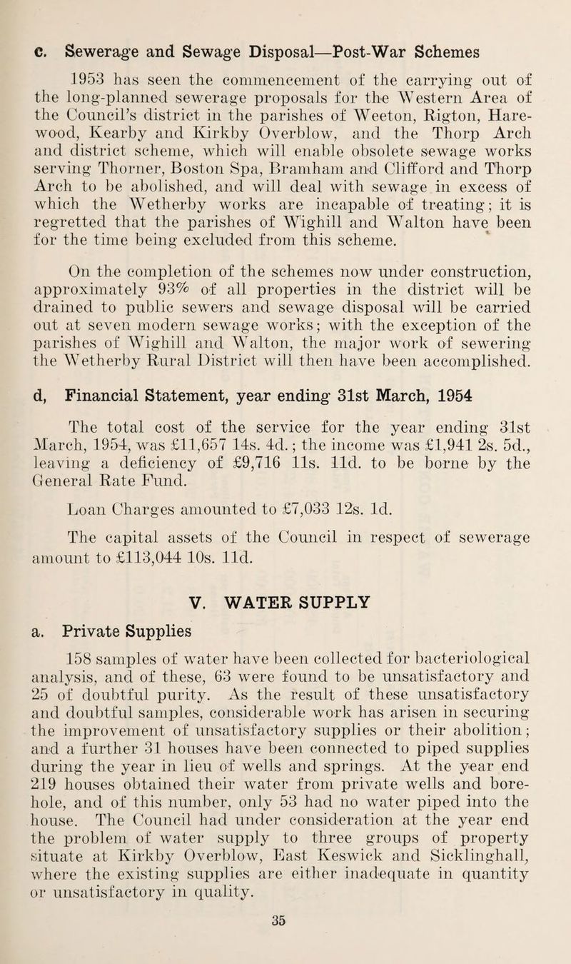 C. Sewerage and Sewage Disposal—Post-War Schemes 1953 has seen the commencement of the carrying ont of the long-planned sewerage proposals for the Western Area of the Council’s district in the parishes of Weeton, Rigton, Hare- wood, Kearby and Kirkby Overblow, and the Thorp Arch and district scheme, which will enable obsolete sewage works serving Thorner, Boston Spa, Bramham and Clifford and Thorp Arch to be abolished, and will deal with sewage in excess of which the Wetherby works are incapable of treating; it is regretted that the parishes of Wighill and Walton have been for the time being excluded from this scheme. On the completion of the schemes now under construction, approximately 93% of all properties in the district will be drained to public sewers and sewage disposal will be carried out at seven modern sewage works; with the exception of the parishes of Wighill and Walton, the major work of sewering the Wetherby Rural District will then have been accomplished. d, Financial Statement, year ending 31st March, 1954 The total cost of the service for the year ending 31st March, 1954, was £11,657 14s. 4d.; the income was £1,941 2s. 5d., leaving a deficiency of £9,716 11s. lid. to be borne by the General Rate Fund. Loan Charges amounted to £7,033 12s. Id. The capital assets of the Council in respect of sewerage amount to £113,044 10s. lid. V. WATER SUPPLY a. Private Supplies 158 samples of water have been collected for bacteriological analysis, and of these, 63 were found to be unsatisfactory and 25 of doubtful purity. As the result of these unsatisfactory and doubtful samples, considerable work has arisen in securing the improvement of unsatisfactory supplies or their abolition; and a further 31 houses have been connected to piped supplies during the year in lieu of wells and springs. At the year end 219 houses obtained their water from private wells and bore¬ hole, and of this number, only 53 had no water piped into the house. The Council had under consideration at the year end the problem of water supply to three groups of property situate at Kirkby Overblow, East Keswick and Sickling-hall, where the existing supplies are either inadequate in quantity or unsatisfactory in quality.