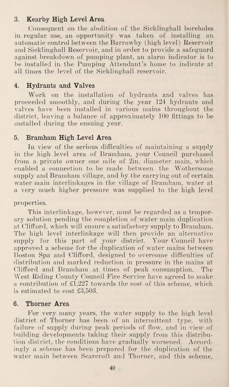 3. Kearby High Level Area Consequent on the abolition of the Sicklinghall boreholes in regular use, an opportunity was taken of installing an automatic control between the Barrowby (high level) Reservoir and Sicklinghall Reservoir, and in order to provide a safeguard against breakdown of pumping plant, an alarm indicator is to be installed in the Pumping Attendant’s home to indicate at all times the level of the Sicklinghall reservoir. 4. Hydrants and Valves Work on the installation of hydrants and valves has proceeded smoothly, and during the year 124 hydrants and valves have been installed in various mains throughout the district, leaving a balance of approximately 100 fittings to be installed during the ensuing year. 5. Bramham High Level Area In view of the serious difficulties of maintaining a supply in the high level area of Bramham, your Council purchased from a private owner one mile of 2in. diameter main, which enabled a connection to be made between the Wothersome supply and Bramham village, and by the carrying out of certain water main interlinkages in the village of Bramham, water at a very much higher pressure was supplied to the high level properties. This interlinkage, however, must be regarded as a tempor¬ ary solution pending the completion of water main duplication at Clifford, which will ensure a satisfactory supply to Bramham. The high level interlinkage will then provide an alternative supply for this part of your district. Your Council have approved a scheme for the duplication of water mains between Boston Spa and Clifford, designed to overcome difficulties of distribution and marked reduction in pressure in the mains at Clifford and Bramham at times of peak consumption. The West Riding County Council Fire Service have agreed to make a contribution of £1,227 towards the cost of this scheme, which is estimated to cost £3,503. 6. Thorner Area For very many years, the water supply to the high level district of Thorner has been of an intermittent type, with failure of supply during peak periods of flow, and in view of building developments taking their supply from this distribu¬ tion district, the conditions have gradually worsened. Accord¬ ingly a scheme has been prepared for the duplication of the water main between Scarcroft and Thorner, and this scheme,