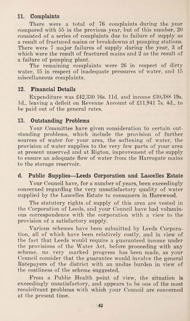11. Complaints There were a total of 76 complaints during the year compared with 55 in the previous year, but of this number, 20 consisted of a series of complaints due to failure of supply as a result of fractured mains or breakdowns at pumping stations. There were 7 major failures of supply during the year, 3 of which were the result of fractured mains and 2 as the result of a failure of pumping plant. The remaining complaints were 26 in respect of dirty water, 15 in respect of inadequate pressures of water, and 15 miscellaneous complaints. 12. Financial Details Expenditure was £42,330 16s. lid. and income £30,388 19s. Id., leaving a deficit on Revenue Account of £11,941 7s. 4d., to be paid out of the general rates. 13. Outstanding Problems Your Committee have given consideration to certain out¬ standing problems, which include the provision of further sources of water for your area, the softening of water, the provision of water supplies to the very few parts of your area at present unserved and at Rigton, improvement of the supply to ensure an adequate flow of water from the Harrogate mains to the storage reservoir. d. Public Supplies—Leeds Corporation and Lascelles Estate Your Council have, for a number of years, been exceedingly concerned regarding the very unsatisfactory quality of water supplied by the Lascelles Estate to consumers in Harewood. The statutory rights of supply of this area are vested in the Corporation of Leeds, and your Council have had volumin¬ ous correspondence with the corporation with a view to the provision of a satisfactory supply. Various schemes have been submitted by Leeds Corpora¬ tion, all of which have been relatively costly, and in view of the fact that Leeds would require a guaranteed income under the provisions of the Water Act, before proceeding with any scheme, no very marked progress has been made, as your Council consider that the guarantee would involve the general Ratepayers of the district with an undue burden in view of the costliness of the scheme suggested. From a Public Health point of view, the situation is exceedingly unsatisfactory, and appears to be one of the most recalcitrant problems with which your Council are concerned at the present time.