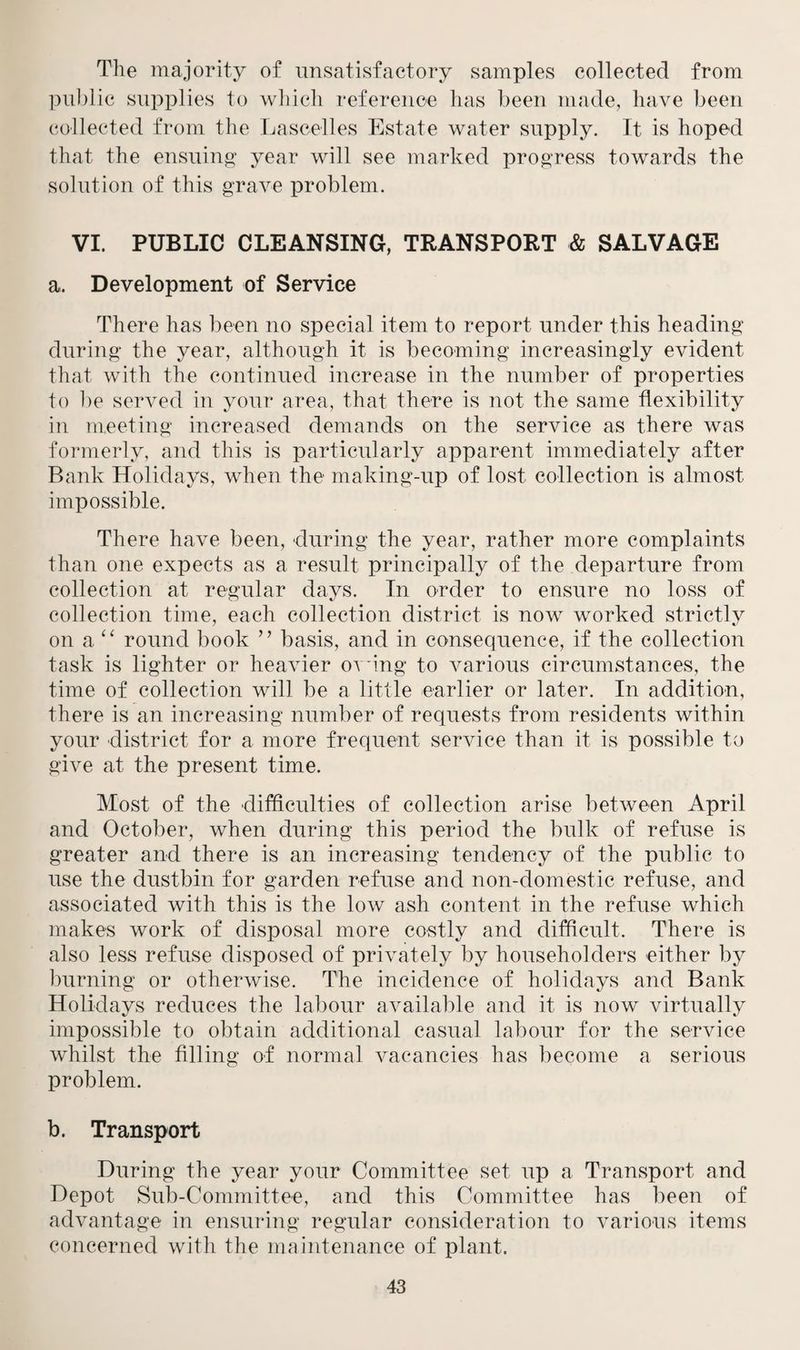 The majority of unsatisfactory samples collected from public supplies to which reference has been made, have been collected from the Lascelles Estate water supply. It is hoped that the ensuing year will see marked progress towards the solution of this grave problem. VI. PUBLIC CLEANSING, TRANSPORT & SALVAGE a. Development of Service There has been no special item to report under this heading during the year, although it is becoming increasingly evident that with the continued increase in the number of properties to be served in your area, that there is not the same flexibility in meeting increased demands on the service as there was formerly, and this is particularly apparent immediately after Bank Holidays, when the making-up of lost collection is almost impossible. There have been, during the year, rather more complaints than one expects as a result principally of the departure from collection at regular days. In order to ensure no loss of collection time, each collection district is now worked strictly on a “ round book ” basis, and in consequence, if the collection task is lighter or heavier owing to various circumstances, the time of collection will be a little earlier or later. In addition, there is an increasing number of requests from residents within your district for a more frequent service than it is possible to give at the present time. Most of the difficulties of collection arise between April and October, when during this period the bulk of refuse is greater and there is an increasing tendency of the public to use the dustbin for garden refuse and non-domestic refuse, and associated with this is the low ash content in the refuse which makes work of disposal more costly and difficult. There is also less refuse disposed of privately by householders either by burning or otherwise. The incidence of holidays and Bank Holidays reduces the labour available and it is now virtually impossible to obtain additional casual labour for the service whilst the filling of normal vacancies has become a serious problem. b. Transport During the year your Committee set up a Transport and Depot Sub-Committee, and this Committee has been of advantage in ensuring regular consideration to various items concerned with the maintenance of plant.