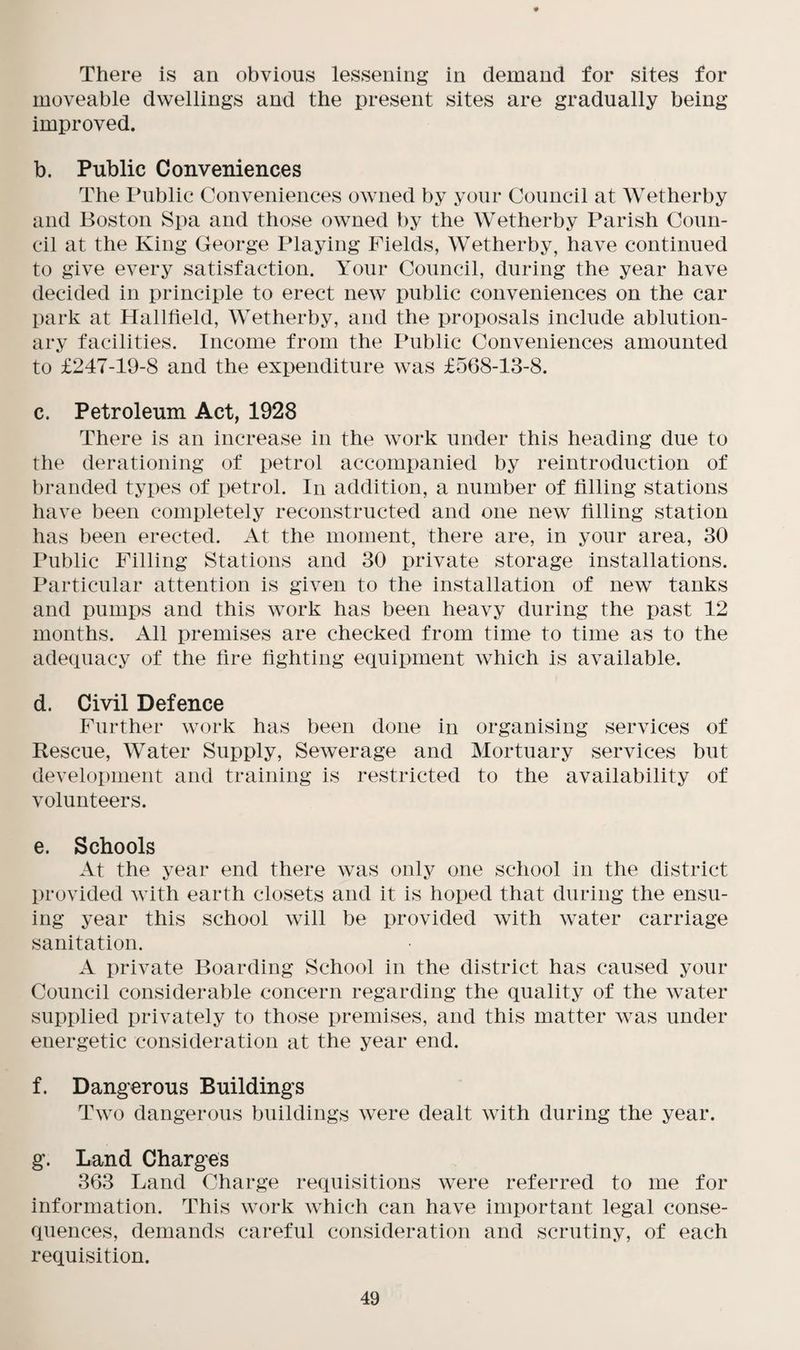 There is an obvious lessening in demand for sites for moveable dwellings and the present sites are gradually being improved. b. Public Conveniences The Public Conveniences owned by your Council at Wetherby and Boston Spa and those owned by the Wetherby Parish Coun¬ cil at the King George Playing Fields, Wetherby, have continued to give every satisfaction. Your Council, during the year have decided in principle to erect new public conveniences on the car park at Hallfield, Wetherby, and the proposals include ablution¬ ary facilities. Income from the Public Conveniences amounted to £247-19-8 and the expenditure was £568-13-8. c. Petroleum Act, 1928 There is an increase in the work under this heading due to the derationing of petrol accompanied by reintroduction of branded types of petrol. In addition, a number of filling stations have been completely reconstructed and one new filling station has been erected. At the moment, there are, in your area, 30 Public Filling Stations and 30 private storage installations. Particular attention is given to the installation of new tanks and pumps and this work has been heavy during the past 12 months. All premises are checked from time to time as to the adequacy of the fire fighting equipment which is available. d. Civil Defence Further work has been done in organising services of Rescue, Water Supply, Sewerage and Mortuary services but development and training is restricted to the availability of volunteers. e. Schools At the year end there was only one school in the district provided with earth closets and it is hoped that during the ensu¬ ing year this school will be provided with water carriage sanitation. A private Boarding School in the district has caused your Council considerable concern regarding the quality of the water supplied privately to those premises, and this matter was under energetic consideration at the year end. f. Dangerous Buildings Two dangerous buildings were dealt with during the year. g. Land Charges 363 Land Charge requisitions were referred to me for information. This work which can have important legal conse¬ quences, demands careful consideration and scrutiny, of each requisition.