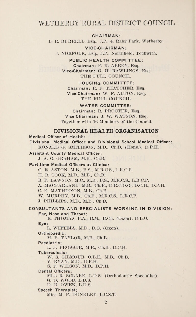 CHAIRMAN: L. R. BURRELL, Esq., J.P., 4, Raby Park, Wetherby. VICE-CHAIRMAN: J. NORFOLK, Esq., J.P., Northfield, Tockwith. PUBLIC HEALTH COMMITTEE: Chairman: F. K. ABBEY, Esq. Vice-iChairman: G. H. RAWLINGS, Esq. THE FULL COUNCIL. HOUSING COMMITTEE: Chairman: R. F. THATCHER, Esq. Vice-Chairman: W. F. ALTON, Esq. THE FULL COUNCIL. WATER COMMITTEE: Chairman: R. PROCTER, Esq. Vice-Chairman; J. W. WATSON, Esq. Together with 16 Members of the Council. DIVISIONAL HEALTH ORGANISATION Medical Officer of Health: Divisional Medical Officer and Divisional School Medical Officer: RONALD G. SMITHSON, M.D., Ch.B. (Hons.), D.P.H. Assistant County Medical Officer: J. A. G. GRAHAM, M.B., Ch.B. Part-time Medical Officers at Clinics: C. E. ASTON, M.B., B.S., M.R.C.S., L.R.C.P. H. B. COOK, M.D., M.B., Ch.B. R. P. LAWSON, M.C., M.B., B.S., M.R.C.S., L.R.C.P. A. MACFARLANE, M.B., Ch.B., D.R.C.O.G., D.C.H., D.P.H. C. E. MATHIESON, M.B., Ch.B. W. MURPHY, M.B., Ch.B., M.R.C.S., L.R.C.P. J. PHILLIPS, M.D., M.B., Ch.B. CONSULTANTS AND SPECIALISTS WORKING IN DIVISION: Ear, Nose and Throat: R. THOMAS, B.A., B.M., B.Ch. (Oxon), D.L.O. Eye: L. WITTELS, M.D., D.O. (Oxon). Orthopaedic: M. B. TAYLOR, M.B., Ch.B. Paediatric: L. J. PROSSER, M.B., Ch.B., D.C.H. T uberculosis: W. S. GILMOUR, O.B.B., M.B., Ch.B. V. RYAN, M.D., D.P.H. S. P. WILSON, M.D., D.P.H. Dental Officers: Miss R. SCLARE, L.D.S. (Orthodontic Specialist). G. O. WOOD, L.D.S. D. B. OWEN, L.D.S. Speech Therapist: Miss M. P. DUNKLEY, L.C.S.T.