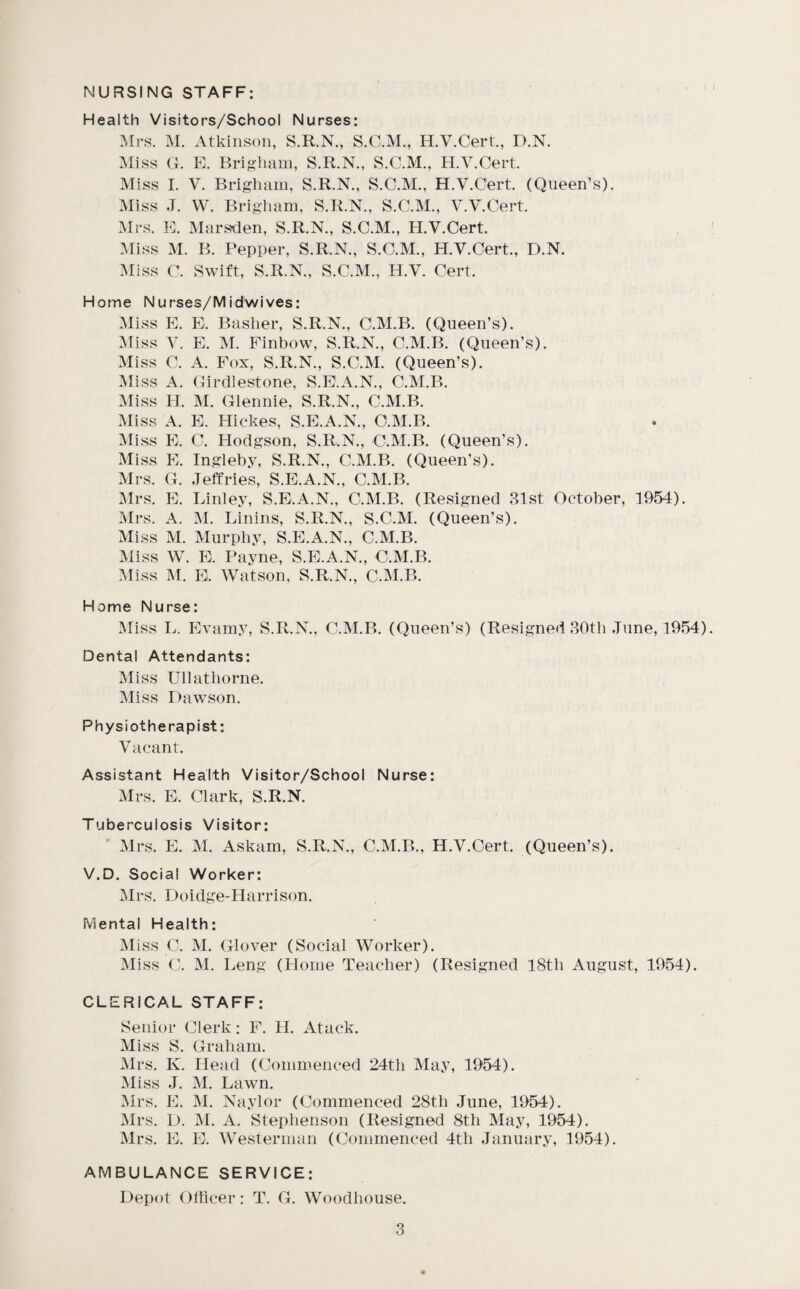 NURSING STAFF: Health Visitors/School Nurses: Mrs. M. Atkinson, S.R.N., S.C.M., H.V.Cert., D.N. Miss (k E. Brigliam, S.R.N., S.C.M., H.V.Cert Miss I. V. Brigham, S.R.N., S.C.M., H.V.Cert (Queen’s). Miss J. W. Brigham, S.R.N., S.C.M., V.V.Cert :\Irs. E. Marsden, S.R.N., S.C.M., H.V.Cert :Miss M. B. Pepper, S.R.N., S.C.M., H.V.Cert., D.N. :\Iiss C. Swift, S.R.N., S.C.M., H.V. Cert. Home Nurses/Mid wives: Miss E. E. Basher, S.R.N., C.M.B. (Queen’s). ^liss V. E. M. Finbow, S.R.N., C.M.B. (Queen’s). Miss C. A. Fox, S.R.N., S.C.M. (Queen’s). Miss A. (tirdlestone, S.E.A.N., C.M.B. Miss H. M. Glennie, S.R.N., C.M.B. Miss A. E. Hickes, S.E.A.N., C.M.B. ^liss E. C. Hodgson, S.R.N., C.M.B. (Queen’s). Miss E. Ingleby, S.R.N., C.M.B. (Queen’s). Mrs. G. Jeffries, S.E.A.N., C.M.B. ]Mrs. E. Linley, S.E.A.N., C.M.B. (Resigned 31st October, 1954). Mrs. A. M. Linins, S.R.N., S.C.M. (Queen’s). Miss M. Murphy, S.E.A.N., C.M.B. Miss W. E. Payne, S.E.A.N., C.M.B. Miss ]\r. E. Watson, S.R.N., C.M.B. Home Nurse: Miss L. Evamy, S.R.N., C.M.B. (Queen’s) (Resigned 30th June, 1954) Dental Attendants: Miss Ullathorne. Miss Dawson. Physiotherapist: Vacant. Assistant Health Visitor/School Nurse: Mrs. E. Clark, S.R.N. Tuberculosis Visitor: Mrs. E. M. Askam, S.R.N., C.M.B., H.V.Cert. (Queen’s). V.D. Social Worker: Mrs. Doidge-Harrison. Mental Health: Miss C. M. Glover (Social Worker). Miss C. yi. Leng (Home Teacher) (Resigned 18th August, 1954). CLERICAL STAFF: Senior Clerk: F. H. Atack. Miss S. Graham. Mrs. K. Head (Commenced 24th May, 1954). Miss J. M. Lawn. Mrs. E. M. Naylor (Commenced 28th June, 1954). Mrs. D. ^I. A. Stephenson (Resigned 8th May, 1954). Mrs. E. E. Westerman (Commenced 4th January, 1954). AMBULANCE SERVICE: Depot Oliicer: T. G. Woodhouse.