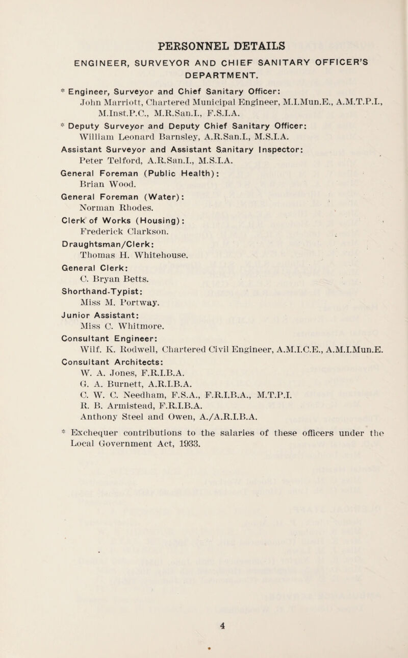PERSONNEL DETAILS ENGINEER, SURVEYOR AND CHIEF SANITARY OFFICER'S DEPARTMENT. * Engineer, Surveyor and Chief Sanitary Officer: John Marriott, Chartered Municipal Engineer, M.I.Mun.E,, A.M.T.P.I., M.Inst.P.C., M.R.San.L, F.S.LA. * Deputy Surveyor and Deputy Chief Sanitary Officer: William Leonard Barnsley, A.R.San.I., M.S.I.A. Assistant Surveyor and Assistant Sanitary Inspector: Peter Telford, A.R.San.I., M.S.I.A. General Foreman (Public Health): Brian Woo-d. General Foreman (Water): Norman Rhodes. Clerk of Works (Housing): Frederick Clarkson. Draughtsman/Clerk: Thomas H. Whitehouse. General Clerk: C. Bryan Betts. Shorthand-Typist: Miss M. Portway. Junior Assistant: Miss C. Whitmore. Consultant Engineer: Wilf. K. Rodwell, Chartered Civil Engineer, A.M.I.C.E., A.M.I.Mun.E. Consultant Architects: W. A. Jones, F.R.I.B.A. G. A. Burnett, A.R.I.B.A. C. W. C. Needham, F.S.A., F.R.I.B.A., M.T.P.I. R. B. Armistead, F.R.I.B.A. Anthony Steel and Owen, A./A.R.I.B.A. * Exchequer contributions to the salaries of these officers under the Local Government Act, 1933.