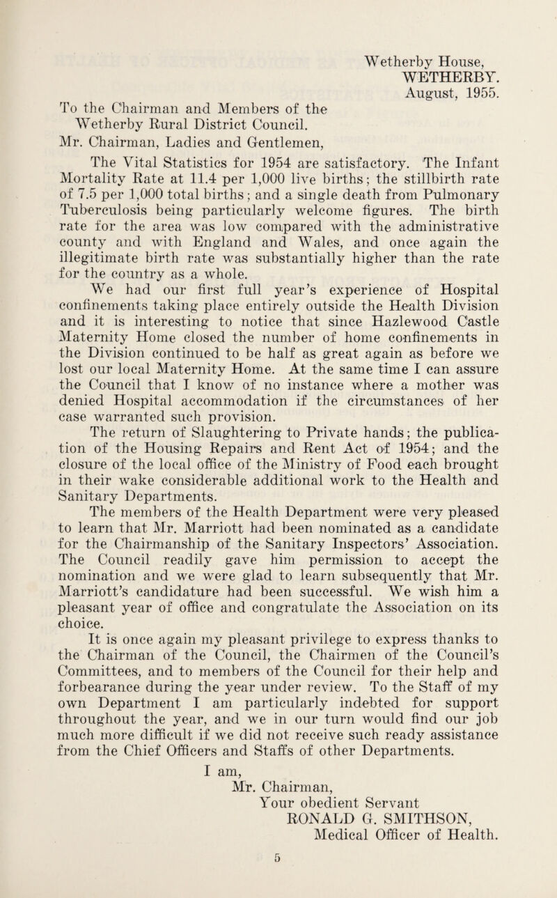 Wetherby House, WETHERBY. August, 1955. To the Chairman and Members of the Wetherby Rural District Council. Mr. Chairman, Ladies and Gentlemen, The Vital Statistics for 1954 are satisfactory. The Infant Mortality Rate at 11.4 per 1,000 live births; the stillbirth rate of 7.5 per 1,000 total births; and a single death from Pulmonary Tuberculosis being particularly welcome figures. The birth rate for the area was low compared with the administrative county and with England and Wales, and once again the illegitimate birth rate was substantially higher than the rate for the country as a whole. We had our first full year’s experience of Hospital confinements taking place entirely outside the Health Division and it is interesting to notice that since Hazlewood Castle Maternity Home closed the number of home confinements in the Division continued to be half as great again as before we lost our local Maternity Home. At the same time I can assure the Council that I know of no instance where a mother was denied Hospital accommodation if the circumstances of her case warranted such provision. The return of Slaughtering to Private hands; the publica¬ tion of the Housing Repairs and Rent Act of 1954; and the closure of the local office of the Ministry of Pood each brought in their wake considerable additional work to the Health and Sanitary Departments. The members of the Health Department were very pleased to learn that Mr. Marriott had been nominated as a candidate for the Chairmanship of the Sanitary Inspectors’ Association. The Council readily gave him permission to accept the nomination and we were glad to learn subsequently that Mr. Marriott’s candidature had been successful. We wish him a pleasant year of office and congratulate the Association on its choice. It is once again my pleasant privilege to express thanks to the Chairman of the Council, the Chairmen of the Council’s Committees, and to members of the Council for their help and forbearance during the year under review. To the Staff of my own Department I am particularly indebted for support throughout the year, and we in our turn would find our job much more difficult if we did not receive such ready assistance from the Chief Officers and Staffs of other Departments. I am, Mr. Chairman, Your obedient Servant RONALD G. SMITHSON, Medical Officer of Health.