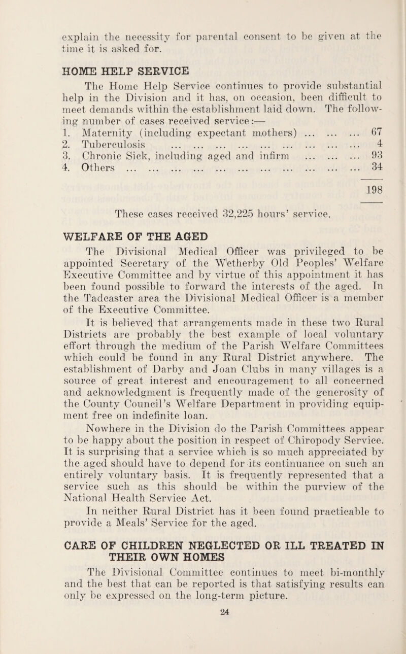 explain the necessity for parental consent to be «-iven at the time it is asked for. HOME HELP SERVICE The Home Help Service continues to provide substantial help in the Division and it has, on occasion, been difficult to meet demands within the establishment laid down. The follow¬ ing number of cases received service:— 1. Maternity (including expectant mothers) . 67 2. Tuberculosis . 4 3. Chronic Sick, including aged and infirm . 93 4. Others . 34 198 These cases received 32,225 hours’ service. WELFARE OF THE AGED The Divisional Medical Officer was privileged to be appointed Secretary of the Wetherby Old Peoples’ Welfare Executive Committee and by virtue of this appointment it has been found possible to forward the interests of the aged. In the Tadcaster area the Divisional Medical Officer is a member of the Executive Committee. It is believed that arrangements made in these two Rural Districts are probably the best example of loeal voluntary effort through the medium of the Parish Welfare Committees which could be found in any Rural District anywhere. The establishment of Darby and Joan Clubs in many villages is a source of great interest and encouragement to all concerned and acknowledgment is frequently made of the generosity of the County Council’s Welfare Department in providing equip¬ ment free on indefinite loan. Nowhere in the Division do the Parish Committees appear to be happy about the position in respect of Chiropody Service. It is surprising that a service which is so much appreciated by the aged should have to depend for its continuance on such an entirely voluntary basis. It is frequently represented that a service such as this should be within the purview of the National Health Service Act. In neither Rural District has it been found practicable to provide a Meals’ Service for the aged. CARE OF CHILDREN NEGLECTED OR ILL TREATED IN THEIR OWN HOMES The Divisional Committee continues to meet bi-monthly and the best that can be reported is that satisfying results can only be expressed on the long-term picture.