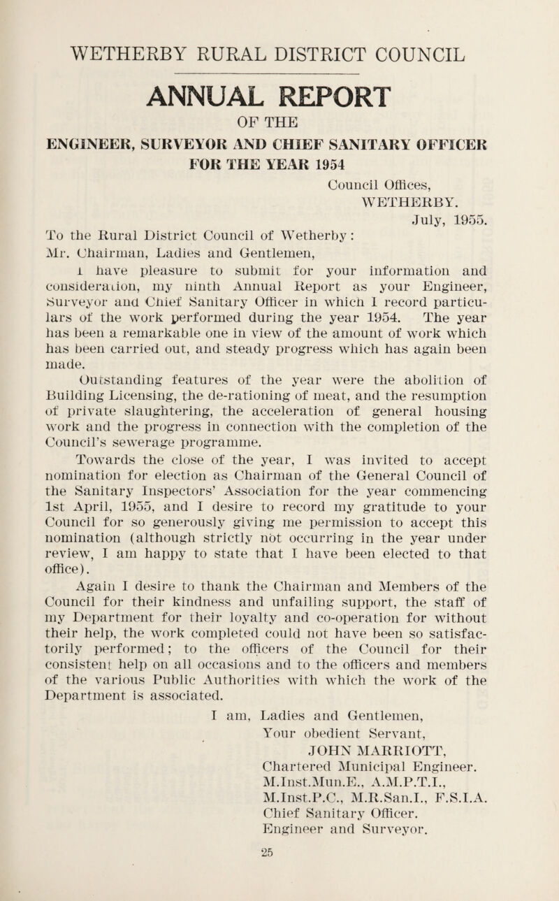 WETHERBY RURAL DISTRICT COUNCIL ANNUAL REPORT OF THE ENGINEER, SURVEYOR AND CHIEF SANITARY OFFICER FOR THE YEAR 1954 Council Offices, WETHERBY. July, 1955. To the Rural District Council of Wetherby: Mr. Chairman, Ladies and Gentlemen, i have pleasure to submit for your information and consideraiion, my ninth Annual Report as your Engineer, ^Surveyor and Chief Sanitary Officer in which 1 record particu¬ lars of the work performed during the year 1954. The year has been a remarkable one in view of the amount of work which has been carried out, and steady progress which has again been made. Outstanding features of the year were the abolition of Building Licensing, the de-rationing of meat, and the resumption of private slaughtering, the acceleration of general housing work and the progress in connection with the completion of the Councirs sewerage programme. Towards the close of the year, I was invited to accept nomination for election as Chairman of the General Council of the Sanitary Inspectors’ Association for the year commencing 1st April, 1955, and I desire to record my gratitude to your Council for so generously giving me permission to accept this nomination (although strictly not occurring in the year under review, I am happy to state that I have been elected to that office). Again I desire to thank the Chairman and Members of the Council for their kindness and unfailing support, the staff of my Department for their loyalty and co-operation for without their help, the work completed could not have been so satisfac¬ torily performed; to the officers of the Council for their consistent help on all occasions and to the officers and members of the various Public Authorities with which the work of the Department is associated. I am, Ladies and Gentlemen, Your obedient Servant, JOHN MARRIOTT, Chartered Municipal Engineer. M.Inst.Mun.E., A.M.P.T.I., M.Inst.P.C., M.R.San.I., F.S.I.A. Chief Sanitary Officer. Engineer and Surveyor.