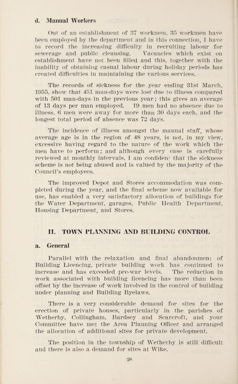(I. Manual Workers Out of an ostablishmont of 87 workmen, 80 workmen have })e(m employed by the dei)artment and in this connection, I have to record the increasing difficulty in recrniting labour for sewerage and public cleansing. Vacancies which exist on establishment have not been filled and this, together with the inability of obtaining casual labour during holiday periods has created difficulties in maintaining the various services. The records of sickness for the year ending 81st March, 1955, show that 451 man-days were lost due to illness compared with 501 man-days in the previous year; this gives an average of 13 days per man employed. 19 men had no absence due to illness, 6 men were away for more than 80 days each, and the longest total period of absence was 72 days. The incidence of illness amongst the manual staff, whose average age is in the region of 48 years, is not, in my view, excessive having regard to the nature of the work which the men have to perform; and although every case is carefully reviewed at monthlj^ intervals, I am corffidenr that the sickness scheme is not being abused and is valued by the majority of the Council’s employees. The improved Depot and Stores accommodation was com¬ pleted during the year, and the final scheme now available for use, has enabled a very satisfactory allocation of buildings for the Water Department, garages. Public Health Department, Housing Department, and Stores. II. TOWN PLANNING AND BUILDING CONTROL a. General Parallel with the relaxation and final abandonmenr of Building Licencing, private building work has continued to increase and has exceeded pre-war levels. The reduction in work associated with building licencing has more than been offset by the increase of work involved in the control of building under planning and Building Byelaws. There is a very considerable demand for sites for the erection of private houses, particularly in the parishes of Wetherby, Collingham, Bardsey and Scarcroft, and your Committee have met the Area Planning Officer and arranged the allocation of additional sites for private development. The position in the township of Wetherby is still difficult and there is also a demand for sites at Wike.