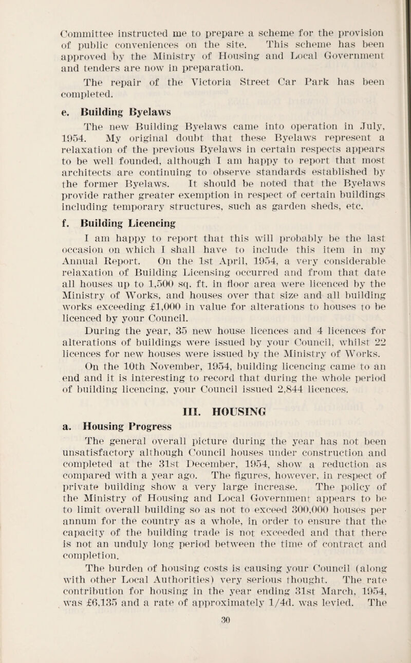 Committee instructed me to prepare a scheme for the provision of public conveniences on the site. This scheme has been approved by the Ministry of Housing and Local Government and tenders are now in preparation. The repair of the Victoria Street Car Park has been completed. e. Building Byelaws The new Building Byelaws came into operation in July, 1954. My original doubt that these Byelaws represent a i*elaxation of the previous Byelaws in certain respects appears to be well founded, although I am happy to report that most architects are continuing to observe standards established by the former Byelaws. It should be noted that the Byelaws provide rather greater exemption in respect of certain buildings including temporary structures, such as garden sheds, etc. f. Building Licencing I am happy to report that this will i)robably be the last occasion on which I shall have to include this item in my Annual Report. On the 1st April, 1954, a very considerable relaxation of Building Licensing occurred and from that date all houses up to 1,500 sq. ft. in floor area were licenced by the Ministry of Works, and houses over that size and all building works exceeding £1,000 in value for alterations to houses to be licenced by your Council. During the year, 35 new house licences and 4 licences for alterations of buildings were issued by your Council, whilst 22 licences for new houses were issued by the Ministry of Works. On the 10th November, 1954, building licencing came to an end and it is interesting to record that during the whole period of building licencing, your Council issued 2,844 licences. III. HOUSING a. Housing Progress The general overall picture during the year has not been unsatisfactory although Council houses under construction and completed at the 31st December, 1954, show a reduction as compared with a year ago. The figures, however, in respect of private building show a very large increase. The policy of the Ministry of Housing and Local Governmenr appears to be to limit overall building so as not to exceed 300,000 houses per annum for the country as a whole, in order to ensure that the capacity of the building trade is not exceeded and that there is not an unduly long period between the time of contract and completion. The burden of housing costs is causing your Council (along with other Local Authorities) very serious thought. The rate contribution for housing in the year ending 31st March, 1954, was £6,135 and a rate of approximately l/4d. was levied. The