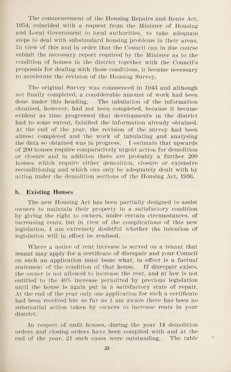 The coinmenceiuent of the Housing Repairs and Rents Act, 19o4, coincided with a request from the Minister of Housing and Local Government to local authorities, to take adequate steps to deal with substandard housing problems in their areas. In view of this and in order that the Council can in due course submit the necessary report required by the Minister as to the condition of houses in the district together with the Council’s proposals for dealing with those conditions, it became necessary to accelerate the revision of the Housing Survey. The original Survey was commenced in 1943 and although not hnally completed, a considerable amount of work had been done under this heading. The tabulation of the information obtained, however, had not been completed, because it became evident as time progressed that developments in the district had to some extent, falsified the information already obtained. At the end of the year, the revision of the survey had been almost completed and ’the work of tabulating and analysing the data so obtained was in progress. I estimate that upwards of 200 houses require comparatively urgent action for demolition or closure and in addition there are probably a further 200 houses which require either demolition, closure or extensive reconditioning and which can only be adequately dealt with by action under the demolition sections of the Housing Act, 1936. b. Existing Houses The new Housing Act has been partially designed to assist owners to maintain their property in a satisfactory condition by giving the right to owners, under certain circumstances, of increasing rents, but in view of the complications of this new legislation, I am extremely doubtful whether the intention of legislation will in effect be realised. Where a notice of rent increase is served on a tenant that tenant may apply for a certificate of disrepair and your Council on such an application must issue what, in effect is a factual statement of the condition of that house. If disrepair exists, the owner is not allowed to increase the rent, and at law is not entitled to the 40% increase permitted by previous legislation until the house is again put in a satisfactory state of repair. At the end of the year only one application for such a certificate had been received but so far as I am aware there has been no substantial action taken by owners to increase rents in your district. In respect of unfit houses, during the year 14 demolition orders and closing orders have been complied with and at the end of the year, 21 such cases were outstanding. The table