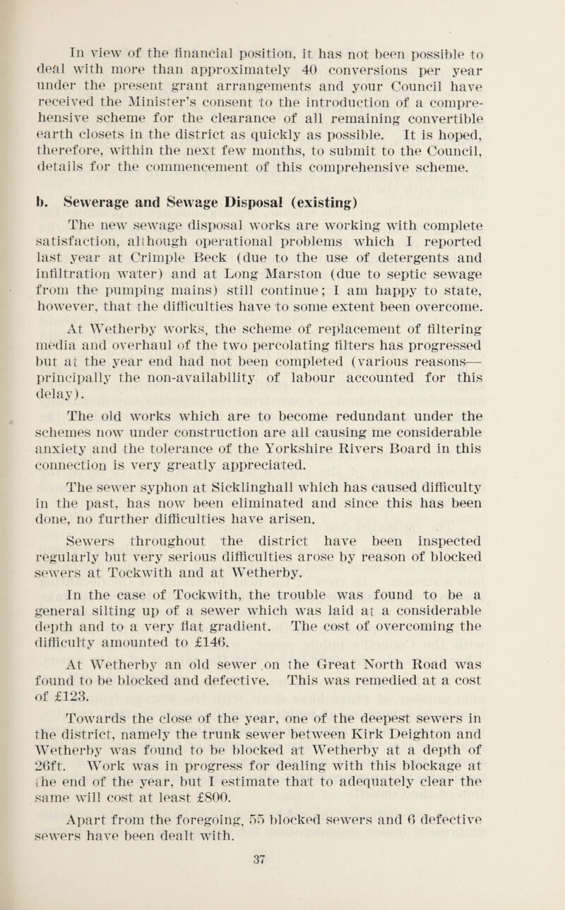 In view of the financial position, it has not been possible to deal with more than approximately 40 conversions per year under the present grant arrangements and your Council have received the Minister’s consent to the introduction of a comx)re- hensive scheme for the clearance of all remaining convertible earth closets in the district as quickly as possible. It is hoped, therefore, within the next few months, to submit to the Council, details for the commencement of this comprehensive scheme. b. Sewerage and Sewage Disposal (existing) The new sewage disposal works are working with complete satisfaction, all hough operational problems which I reported last year at Crimple Beck (due to the use of detergents and infiltration water) and at Long Marston (due to septic sewage from the pumicing mains) still continue; I am happy to state, however, that the difficulties have to some extent been overcome. At Wetherby works, the scheme of replacement of filtering media and overhaul of the two percolating filters has progressed but at the year end had not been completed (various reasons— principally the non-availability of labour accounted for this delay). The old works which are to become redundant under the schemes now under construction are all causing me considerable anxiety and the tolerance of the Yorkshire Rivers Board in this connection is very greatly appreciated. The sewer syphon at Sicklingliall which has caused difficulty in the past, has now been eliminated and since this has been done, no further difficulties have arisen. Sewers throughout the district have been inspected regularly but very serious difficulties arose by reason of blocked sewers at Tockwith and at Wetherby. In the case of Tockwith, the trouble was found to be a general silting up of a sewer which was laid at a considerable depth and to a very flat gradient. The cost of overcoming the difiiculty amounted to £146. At Wetherby an old sewer .on the Great North Road was found to be blocked and defective. This was remedied at a cost of £123. Towards the close of the year, one of the deepest sewers in the district, namely the trunk sewer between Kirk Deighton and Wetherby was found to be blocked at Wetherby at a depth of 26ft. Work was in progress for dealing with this blockage at ihe end of the year, but I estimate that to adequately clear the same will cost at least £800. Apart from the foregoing, on blocked sewers and 6 defective sewers have been dealt with.