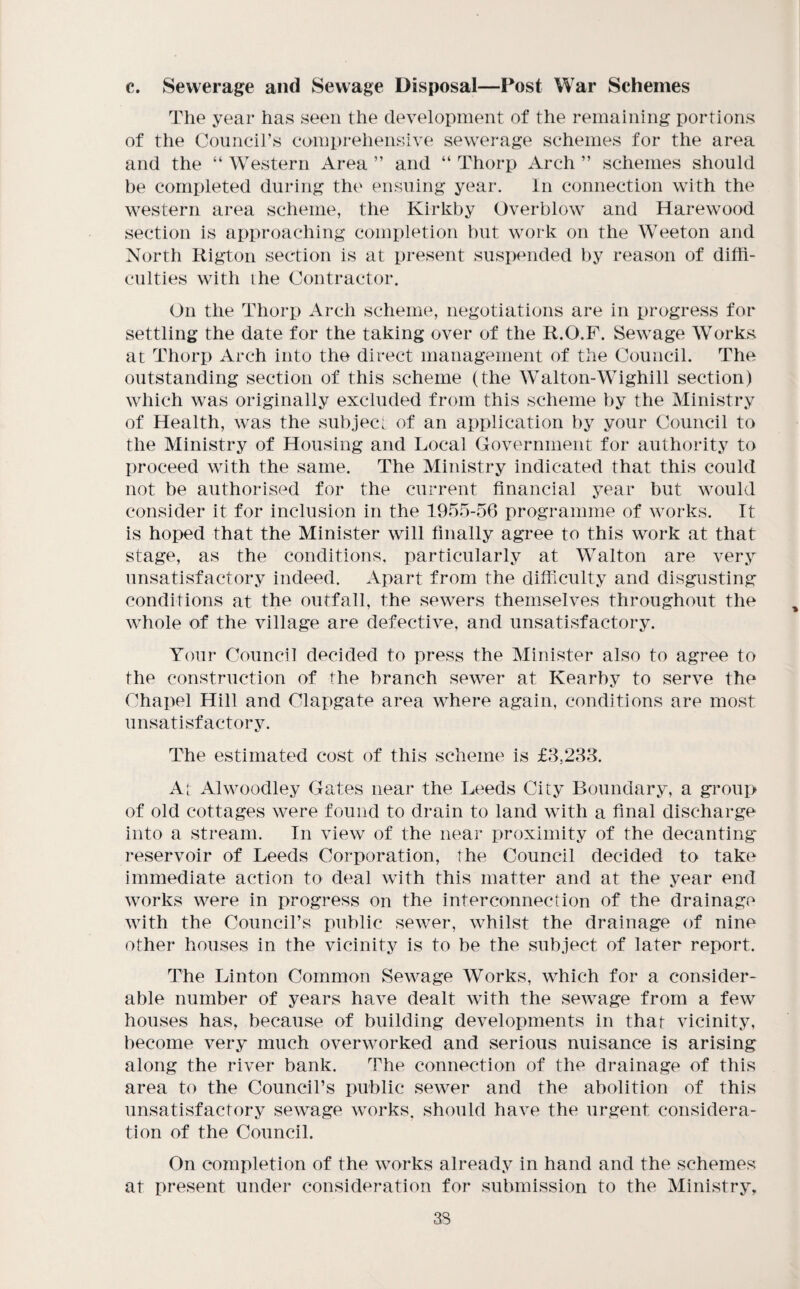 c. Sewerage and Sewage Disposal—Post War Schemes The year has seen the development of the remaining portions of the Councirs comprehensive sewerage schemes for the area and the “ Western Area ” and “ Thorp xlrch ” schemes should be completed during the ensuing year. In connection with the western area scheme, the Kirkby Overblow and Harewood section is approaching completion hut work on the Weeton and North Rigton section is at present suspended by reason of diffi¬ culties with ihe Contractor. On the Thorp Arch scheme, negotiations are in progress for settling the date for the taking over of the R.O.P. Sewage Works at Thorp Arch into the direct management of the Council. The outstanding section of this scheme (the Walton-Wighill section) which was originally excluded from this scheme by the Ministry of Health, was the subject of an application by your Council to the Ministry of Housing and Local Government for authority to proceed with the same. The Ministry indicated that this could not be authorised for the current financial j^ear but would consider it for inclusion in the 1955-56 programme of works. It is hoped that the Minister will finally agree to this work at that stage, as the conditions, particularly at Walton are very unsatisfactory indeed. Apart from the difficulty and disgusting conditions at the outfall, the sewers themselves throughout the whole of the village are defective, and unsatisfactory. Your Council decided to press the Minister also to agree to the construction of the branch sewer at Kearby to serve the Chapel Hill and Clapgate area where again, conditions are most unsatisfactory. The estimated cost of this scheme is £8,283. A[ Alwoodley Gates near the Leeds City Boundary, a group of old cottages were found to drain to land with a final discharge into a stream. In view of the near proximity of the decanting- reservoir of Leeds Corporation, the Council decided to take immediate action to deal with this matter and at the year end works were in progress on the interconnection of the drainage with the Council’s public sewer, whilst the drainage of nine other houses in the vicinity is to be the subject of later report. The Linton Common Sewage Works, which for a consider¬ able number of years have dealt with the sewage from a few houses has, because of building developments in that vicinity, become very much overworked and serious nuisance is arising along the river bank. The connection of the drainage of this area to the Council’s public sewer and the abolition of this unsatisfactory sewage works, should have the urgent considera¬ tion of the Council. On completion of the works already in hand and the schemes at present under consideration for submission to the Ministry, 3S