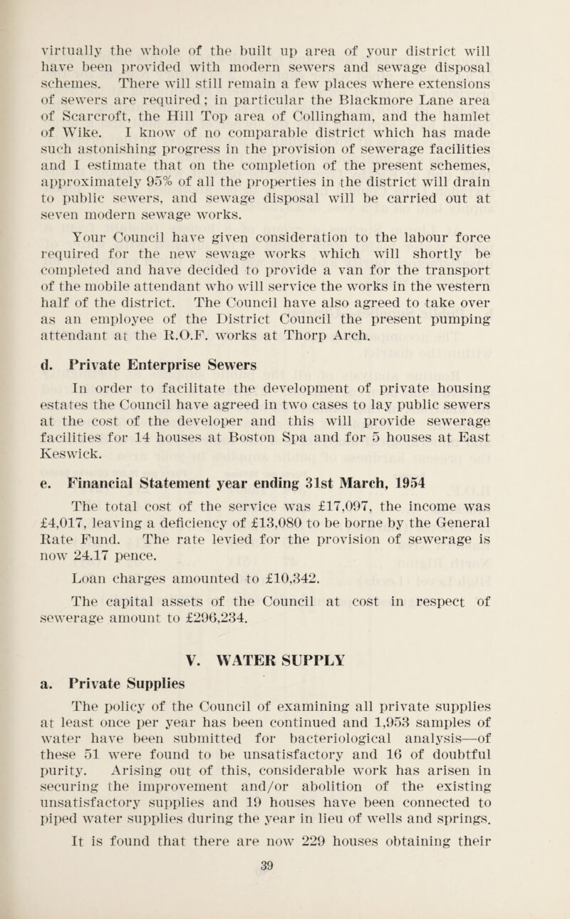 virtually the whole of the built up area of your district will have been provided with modern sewers and sewage disposal schemes. There will still remain a few places where extensions of sewers are required; in particular the Blackmore Lane area of Scarcroft, the Hill Top area of Collingham, and the hamlet of Wike. I know of no comparable district which has made such astonishing progress in the provision of sewerage facilities and I estimate that on the completion of the present schemes, approximately 95% of all the properties in the district will drain to public sewers, and sewage disposal will be carried out at seven modern sewage works. Your Council have given consideration to the labour force required for the new sewage works which will shortly be completed and have decided to provide a van for the transport of the mobile attendant who will service the works in the western half of the district. The Council have also agreed to take over as an employee of the District Council the present pumping attendant at the R.O.F. works at Thorp Arch. (1. Private Enterprise Sewers In order to facilitate the development of private housing estates the Council have agreed in two cases to lay public sewers at the cost of the developer and this will provide sewerage facilities for 14 houses at Boston Spa and for 5 houses at East Keswick. e. Financial Statement year ending 31st March, 1954 The total cost of the service was £17,097, the income was £4,017, leaving a deficiency of £13,080 to be borne by the General Rate Fund. The rate levied for the provision of sewerage is now 24.17 pence. Loan charges amounted to £10,342. The capital assets of the Council at cost in respect of sewerage amount to £296,234. V. WATER SUPPLY a. Private Supplies The policy of the Council of examining all private supplies at least once per year has been continued and 1,953 samples of water have been submitted for bacteriological analysis—of these 51 were found to be unsatisfactory and 16 of doubtful purity. Arising out of this, considerable work has arisen in securing the improvement and/or abolition of the existing unsatisfactory supplies and 19 houses have been connected to piped water supplies during the year in lieu of wells and springs. It is found that there are now 229 houses obtaining their