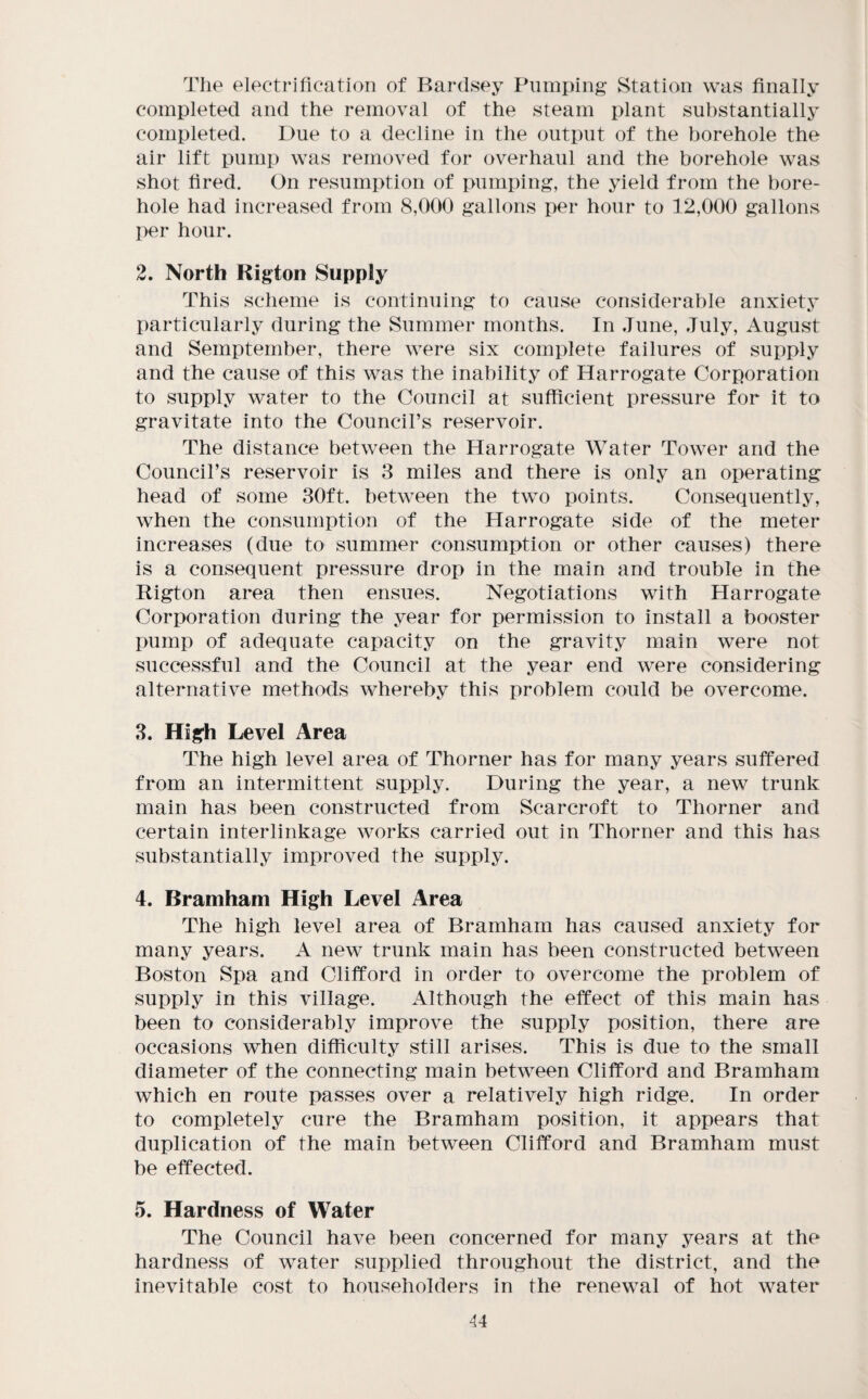 The electrification of Bartlsey Pumping Station was finally completed and the removal of the steam plant sul)stantially completed. Due to a decline in the output of the borehole the air lift pump was removed for overhaul and the borehole was shot fired. On resumption of pumping, the yield from the bore¬ hole had increased from 8,000 gallons per hour to 12,000 gallons I>er hour. 2. North Rigton Supply This scheme is continuing to cause considerable anxiety particularly during the Summer months. In June, July, August and Semptember, there were six complete failures of supply and the cause of this was the inability of Harrogate Corporation to supply water to the Council at sufficient pressure for it to gravitate into the Council’s reservoir. The distance between the Harrogate Water Tower and the Council’s reservoir is 8 miles and there is only an operating head of some 30ft. between the two points. Consequently, when the consumption of the Harrogate side of the meter increases (due to summer consumption or other causes) there is a consequent pressure drop in the main and trouble in the Rigton area then ensues. Negotiations with Harrogate Corporation during the year for permission to install a booster pump of adequate capacity on the gravity main were not successful and the Council at the year end were considering alternative methods whereby this problem could be overcome. 8. High Level Area The high level area of Thorner has for many years suffered from an intermittent supply. During the year, a new trunk main has been constructed from Scarcroft to Thorner and certain interlinkage works carried out in Thorner and this has substantially improved the supply. 4. Bramham High Level Area The high level area of Bramham has caused anxiety for many years. A new trunk main has been constructed between Boston Spa and Clifford in order to overcome the problem of supply in this village. x41though the effect of this main has been to considerably improve the supply position, there are occasions when difficulty still arises. This is due to the small diameter of the connecting main between Clifford and Bramham which en route passes over a relatively high ridge. In order to completely cure the Bramham position, it appears that duplication of the main between Clifford and Bramham must be effected. 5. Hardness of Water The Council have been concerned for many years at the hardness of water supplied throughout the district, and the inevitable cost to householders in the renewal of hot water