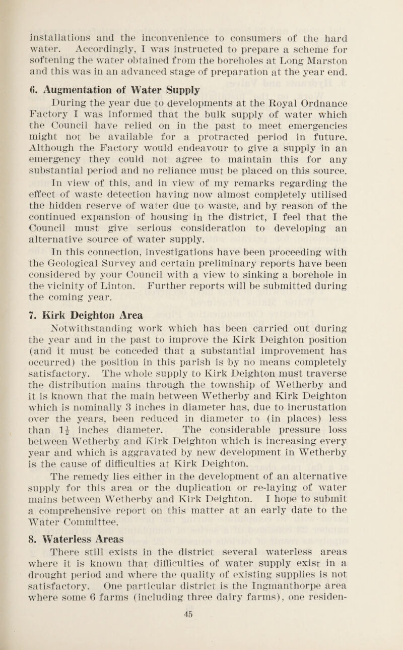 installations and the inconvenience to consumers of the hard watei*. Accordingly, I was instructed to prepare a scheme for softening the water obtained from the boreholes at Long Marston and this was in an advanced stage of i)reparation at the year end. 6. Augmentation of Water Supply During the year due to developments at the Royal Ordnance Factory I was informed that the bulk supply of water which the Council have relied on in the past to meet emergencies might not be available for a protracted period in future. Although the Factory would endeavour to give a supply in an emergency they could not agree to maintain this for any substantial period and no reliance must he placed on this source. In view of this, and in view of my remarks regarding the effect of waste detection having now almost completely utilised the hidden reserve of water due to waste, and by reason of the continued expansion of housing in the district, I feel that the Council must give serious consideration to developing an alternative source of water supply. In this connection, investigations have been proceeding with the Geological Survey and certain preliminary reports have been considered by your Council with a view to sinking a borehole in the vicinity of Linton. Further reports will be submitted during the coming year. 7. Kirk Deighton Area Notwithstanding work which has been carried out during the year and in the past to improve the Kirk Deighton position (and it must be conceded that a substantial improvement has occurred) the position in this parish is by no means completely satisfactory. The whole supply to Kirk Deighton must traverse the distribution mains through the township of Wetherby and it is known that the main between Wetherby and Kirk Deighton which is nominally 3 inches in diameter has, due to incrustation over the years, been reduced in diameter to (in places) less than inches diameter. The considerable pressure loss between Wetherby and Kirk Deighton which is increasing every year and which is aggravated by new development in Wetherby is the cause of difficulties at Kirk Deighton. The remedy lies either in the development of an alternative supply for this area or the duplication or re-laying of water mains between Wetherby and Kirk Deighton. I hope to submit a comprehensive report on this matter at an early date to the Water Committee. 8. Waterless Areas There still exists in the district several waterless areas where it is known that difficulties of water supply exist in a drought period and where the quality of (‘xisting supplies is not satisfactory. One particular district is the Ingmanthorpe area where some 6 farms (including three dairy farms), one residen¬ ts