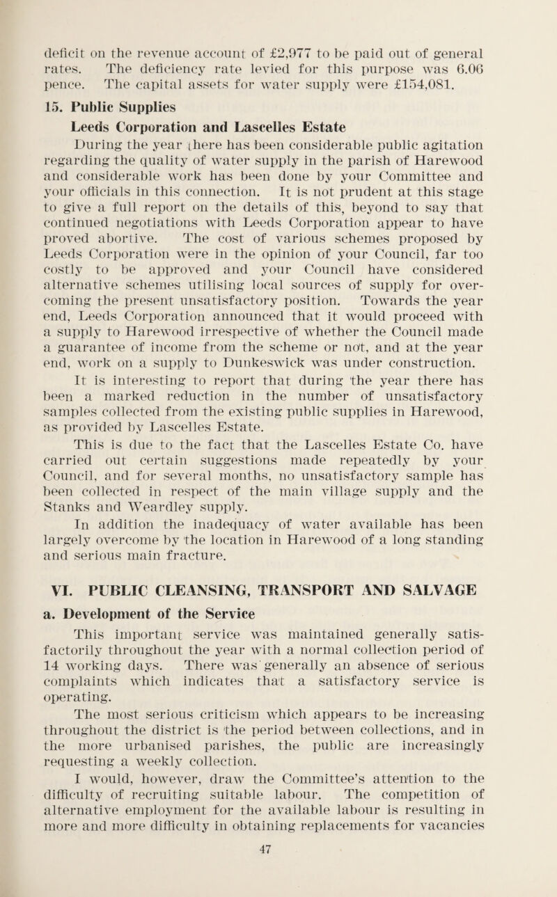 deficit on the revenue account of £2,977 to i)e paid out of general rates. The deficiency rate levied for this purpose was 6.06 pence. The capital assets for water supply were £154,081. 15. Public Supplies Leeds Corporation and Lascelles Estate During the year there has been considerable public agitation regarding the quality of water supply in the parish of Harewood and considerable work has been done by your Committee and your officials in this connection. It is not prudent at this stage to give a full report on the details of this, beyond to say that continued negotiations with Leeds Corporation appear to have proved abortive. The cost of various schemes proposed by Leeds Corporation were in the opinion of your Council, far too costly to be approved and your Council have considered alternative schemes utilising local sources of supply for over¬ coming the present unsatisfactory position. Towards the year end, Leeds Corporation announced that it would proceed with a supply to Harewood irrespective of whether the Council made a guarantee of income from the scheme or not, and at the year end, work on a supply to Dunkeswick was under construction. It is interesting to report that during the year there has been a marked reduction in the number of unsatisfactory samples collected from the existing public supplies in Harewood, as provided by Lascelles Estate. This is due to the fact that the Lascelles Estate Co. have carried out certain suggestions made repeatedly by your Council, and for several months, no unsatisfactory sample has been collected in respect of the main village supply and the Stanks and Weardley supply. In addition the inadequacy of water available has been largely overcome by the location in Harewood of a long standing and serious main fracture. VI. PUBLIC CLEANSING, TRANSPORT AND SALVAGE a. Development of the Service This important service was maintained generally satis¬ factorily throughout the year with a normal collection period of 14 working days. There was generally an absence of serious complaints which indicates that a satisfactory service is operating. The most serious criticism which appears to be increasing throughout the district is the period between collections, and in the more urbanised parishes, the public are increasingly requesting a weekly collection. I would, however, draw the Committee’s attention to the difficulty of recruiting suitable labour. The competition of alternative employment for the available labour is resulting in more and more difficulty in obtaining replacements for vacancies