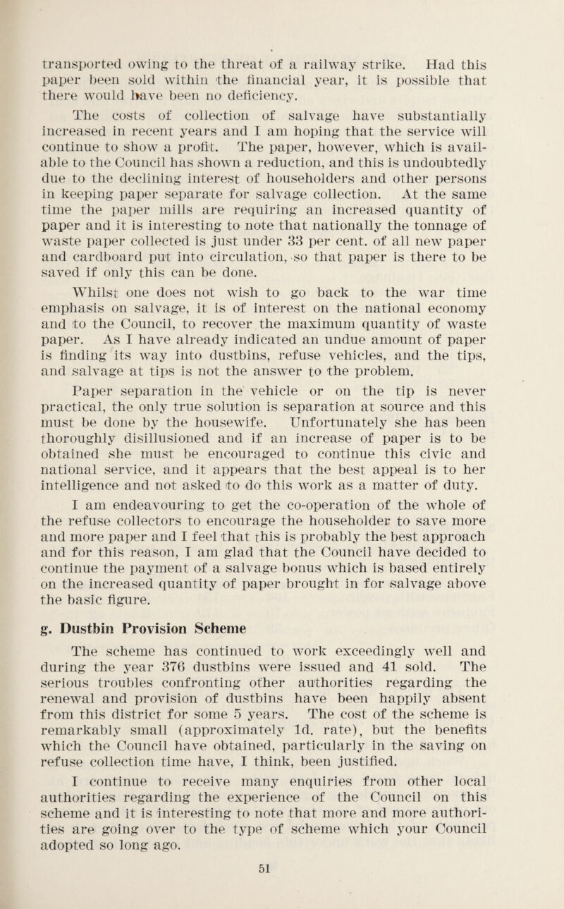 transported owing to the threat of a railway strike. Had this paper been sold within the financial year, it is possible that there would have been no deliciency. The costs of collection of salvage have substantially increased in recent years and I am hoping that the service will continue to show a profit. The paper, however, which is avail¬ able to the Council has shown a reduction, and this is undoubtedly due to the declining interest of householders and other persons in keeping paper separate for salvage collection. At the same time the paper mills are reciuiring an increased quantity of paper and it is interesting to note that nationally the tonnage of waste paper collected is just under 33 per cent, of all new paper and cardboard put into circulation, so that paper is there to be saved if only this can be done. Whilst one does not wish to go back to the war time emphasis on salvage, it is of interest on the national economy and to the Council, to recover the maximum quantity of waste paper. As I have already indicated an undue amount of paper is finding its way into dustbins, refuse vehicles, and the tips, and salvage at tips is not the answer to the problem. Paper separation in the vehicle or on the tip is never practical, the only true solution is separation at source and this must be done by the housewife. Unfortunately she has been thoroughly disillusioned and if an increase of paper is to be obtained she must be encouraged to continue this civic and national service, and it appears that the best appeal is to her intelligence and not asked to do this work as a matter of duty. I am endeavouring to get the co-operation of the whole of the refuse collectors to encourage the householder to save more and more paper and I feel that this is probably the best approach and for this reason, I am glad that the Council have decided to continue the payment of a salvage bonus which is based entirely on the increased quantity of paper brought in for salvage above the basic figure. g. Dustbin Provision Scheme The scheme has continued to work exceedingly well and during the year 376 dustbins were issued and 41 sold. The serious troubles confronting other authorities regarding the renewal and provision of dustbins have been happily absent from this district for some 5 years. The cost of the scheme is remarkably small (approximately Id. rate), but the benefits which the Council have obtained, particularly in the saving on refuse collection time have, I think, been justified. I continue to receive many enquiries from other local authorities regarding the experience of the Council on this scheme and it is interesting to note that more and more authori¬ ties are going over to the type of scheme which your Council adopted so long ago.