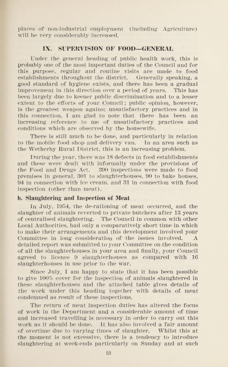 places of non-industrial employment (including? Agriculture) will be very considerably inci’eased. IX. SiFEliVISlON OF FOOD—GENERAL Under the general heading of public health work, this is probably one of the most important duties of the Council and for this puri)ose, regular and routine visits are made to food establishments throughout the district. Generally speaking, a good standard of hygiene exists, and there has been a gradual improvement in this direction over a period of years. This has been largely due to keener public discrimination and to a lesser extent to the efforts of your Council; public opinion, however, is the greatest weapon against unsatisfactory practices and in this connection, I am glad to note that there has been an increasing reference to me of unsatisfactory practices and conditions which are observed by the housewife. There is still much to be done, and particularly in relation to the mobile food shop and delivery van. In an area such as the Wetherby Rural District, this is an increasing problem. During the year, there was 18 defects in food establishments and these were dealt with informally under the provisions of the Food and Drugs Act. 390 inspections were made to food premises in general, 301 to slaughterhouses, 90 to bake houses, 94 in connection with ice cream, and 31 in connection with food inspection (other than meat). b. Slaughtering and Inspection of Meat In July, 1954, the de-rationing of meat occurred, and the slaughter of animals reverted to private butchers after 13 years of centralised slaughtering. The Council in common with other Local Authorities, had only a comparatively short time in which to make their arrangements and this development involved your Committee in long consideration of the issues involved. A detailed report was submitted to your Committee on the condition of all the slaughterhouses in your area and finally, your Council agreed to licence 9 slaughterhouses as compared with 16 slaughterhouses in use prior to the war. Since July, I am happy to state that it has been possible to give 100% cover for the inspection of animals slaughtered in these slaughterhouses and the' attached table gives details of the work under this heading together with details of meat condemned as result of these inspections. The return of meat inspection duties has altered the focus of work in the Department and a considerable amount of time and increased travelling is necessary in order to carry out this work as it should be done. It has also involved a fair amount of overtime due to varying times of slaughter. Whilst this at the moment is not excessive, there is a tendency to introduce slaughtering at week-ends particularly on Sunday and at such