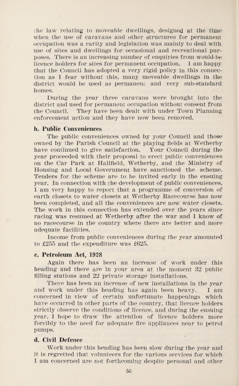 ihe law relating to moveable dwellings, designed at the time when the use of caravans and other structures for permanent occupation was a rarity and legislation was mainly to deal with use of sites and dwellings for occasional and recreational pur¬ poses. There is an increasing number of enquiries from would-be licence holders for sites for permanent occupation. I am happy that the Council has adopted a very rigid policy in this connec¬ tion as I fear without this, many moveable dwellings in the district would be used as permanent and very sub-standard homes. During the year three caravans were brought into the district and used for permanent occupation without consent from the Council. They have been dealt with under Town Planning enforcement action and they have now been removed. b. Public Conveniences The public conveniences owned by your Council and those owned by the Parish Council at the playing fields at Wetherby have continued to give satisfaction. Your Council during the year proceeded with their proposal to erect public conveniences on the Car Park at Hallfield, Wetherby, and the Ministry of Housing and Local Government have sanctioned the scheme. Tenders for the scheme are to be invited early in the ensuing year. In connection with the development of public conveniences, I am very happy to report that a programme of conversion of earth closets to water closets at Wetherby Racecourse has now been completed, and all the conveniences are now water closets. The work in this connection has extended over the years since racing was resumed at Wetherby after the war and I know of no racecourse in the country where there are better and more adequate facilities. Income from public conveniences during the year amounted to £255 and the expenditure was £625. c. Petroleum Act, 1928 Again there has been an increase of work under this heading and there are in your area at the moment 32 public filling stations and 22 private storage installations. There has been an increase of new installations in the year and work under this heading has again been heavy. I am concerned in view of certain unfortunate happenings which have occurred in other parts of the country, that licence holders strictly observe the conditions of licence, and during the ensuing year, I hope to draw fhe attention of licence holders more forcibly to the need for adequate fire appliances near to petrol pumps. d. Civil Defence Work under this heading has been slow during the year and it is regretted that volunteers for the various services for which I am concerned are not forthcoming despite personal and other 5G
