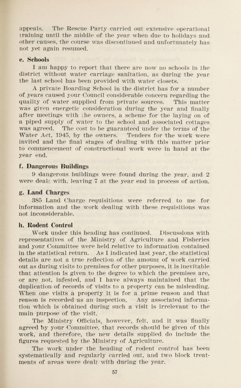 appeals. The Rescue Party carried out extensive operational training until the middle of the year when due to holidays and other causes, the course was discontinued and unfortunately has not yet again resumed. e. Schools 1 am happy to report that there are now no schools in the district without water carriage sanitation, as during the year the last school has been provided with water closets. A private Boarding School in the district has for a number of years caused your Council considerable concern regarding the quality of water supplied from private sources. This matter was given energetic consideration during the year and finally after meetings with ihe owners, a scheme for the laying on of a piped supply of water to the school and associated cottages was agreed. The cost to be guaranteed under the terms of the Water Act, 1945, by the owners. Tenders for the work were invited and the final stages of dealing with this matter prior to commencement of constructional work were in hand at the year end. f. Dangerous Buildings 9 dangerous buildings were found during the year, and 2 were dealt with, leaving 7 at the year end in process of action. g. Land Charges 385 Land Charge requisitions were referred to me for information and the work dealing with these requisitions was not inconsiderable. h. Rodent Control Work under this heading has continued. Discussions with representatives of the Ministry of Agriculture and Fisheries and your Committee were held relative to information contained in the statistical return. As I indicated last year, the statistical details are not a true reflection of the amount of work carried out as during visits to premises for other purposes, it is inevitable that attention is given to the degree to which the premises are, or are not, infested, and I have always maintained that the duplication of records of visits to a property can be misleading. When one visits a property it is for a prime reason and that reason is recorded as an inspection. Any associated informa¬ tion which is obtained during such a visit is irrelevant to the main purpose of the visit. The Ministry Officials, however, felt, and it was finally agreed by your Committee, that records should be given of this work, and therefore, the new details supplied do include the figures requested by the Ministry of Agriculture. The work under the heading of rodent control has been systematically and regularly carried out, and two block treat¬ ments of areas were dealt with during the year.