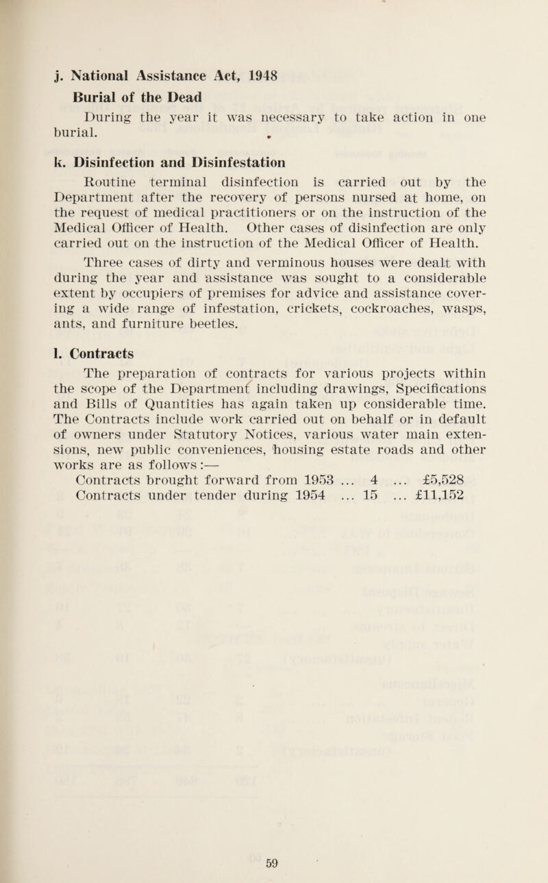 j. National Assistance Act, 1948 Burial of the Dead During the year it was necessary to take action in one burial. k. Disinfection and Disinfestation Routine terminal disinfection is carried out by the Department after the recovery of persons nursed at home, on the request of medical practitioners or on the instruction of the Medical Officer of Health. Other cases of disinfection are only carried out on the instruction of the Medical Officer of Health. Three cases of dirty and verminous houses were dealt with during the year and assistance was sought to a considerable extent by occupiers of premises for advice and assistance cover¬ ing a wide range of infestation, crickets, cockroaches, wasps, ants, and furniture beetles. l. Contracts The preparation of contracts for various projects within the scope of the Department including drawings. Specifications and Bills of Quantities has again taken up considerable time. The Contracts include work carried out on behalf or in default of owners under Statutory Notices, various water main exten¬ sions, new public conveniences, housing estate roads and other works are as follows :— Contracts brought forward from 1953 ... 4 ... £5,528 Contracts under tender during 1954 ... 15 ... £11,152