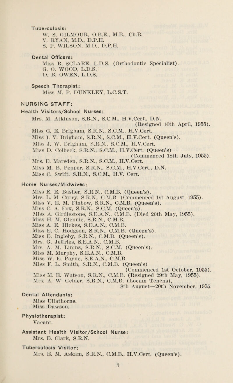 T uberculosis: W. S. CxILMOUR, O.B.E., M.B., Ch.B. V. RYAN, M.D., D.P.H. S. P. WILSON, M.D., D.P.H. Dental Officers: Miss R. SCLARE, L.D.S. (Orthodontic Specialist). G. O. WOOD, L.D.S. 1). B. OWEN, L.D.S. Speech Therapist: Miss M. P. DUNKLEY, L.C.S.T. NURSING STAFF: Health Visitors/School Nurses: Mrs. M. Atkinson, S.R.N., S.C.M., H.V.Cert., D.N. (Resigned 10th April, 1955). Miss G. E. Brigham, S.R.N., S.C.M., H.V.Cert. Miss 1. V. Brigham, S.R.N., S.C.M., H.V.Cert. (Queen’s). Miss J. W. Brigham, S.R.N., S.C.M., H.V.Cert. Miss D. Colheck, S.R.N., S.C.M., H.V.Cert. (Queen’s) (Commenced 18th July, 1955). Mrs. E. Marsden, S.R.N., S.C.M., H.V.Cert. Miss M. B. Pepper, S.R.N., S.C.M., H.V.Cert., D.N. Miss C. Swift, S.R.N., S.C.M., H.V. Cert. Home Nurses/Midwives: Miss E. E. Basher, S.R.N., C.M.B. (Queen’s). Mrs. L. M. Curry, S.R.N., C.M.B. ((Commenced 1st August, 1955). Miss V. E. M. Finbow, S.R.N., C.M.B. (Queen’s). Miss C. A. Fox, S.R.N., S.C.M. (Queen’s). Miss A. Girdlestone, S.E.A.N., C.M.B. (Died 20th May, 1955). Miss H. M. Glennie, S.R.N., C.M.B. Miss A. E. Hickes, S.E.A.N., C.M.B. Miss E. C. Hodgson, S.R.N., C.M.B. (Queen’s). Miss E. Ingleby, S.R.N., C.M.B. (Queen’s). Mrs. G. Jeffries, S.E.A.N., C.M.B. Mrs. A. M. Linins, S.R.N., S.C.M. (Queen’s). Miss M. Murphy, ^E.A.N., C.M.B. Miss W. E. Payne, S.E.A.N., C.M.B. Miss F. L. Smith, S.R.N., C.M.B. (Queen’s) (Commenced 1st October, 1955). Miss M. E. Watson, S.R.N., C.M.B. (Resigned 29th May, 1955). Mrs. A. W Gelder, S.R.N., C.M.B. (Locum Tenens), Sth August—20th November, 1955. Dental Attendants: Miss Ullathorne. Miss Dawson. Physiotherapist: Vacant. Assistant Health Visitor/School Nurse: Mrs. E. Clark, S.R.N. Tuberculosis Visitor: Mrs. E. M. Askam, S.R.N., C.M.B., H.V.Cert. (Queen’s).