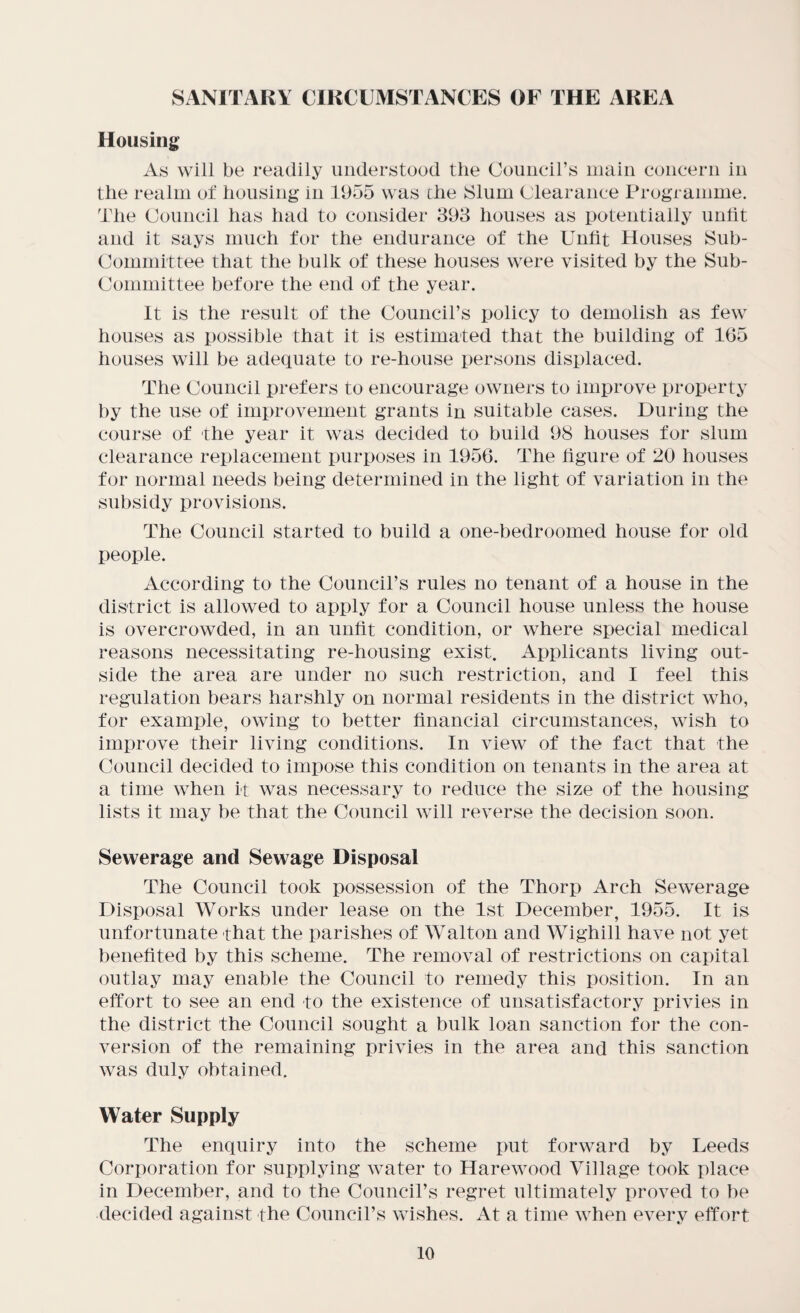 SANITARY CIRCUMSTANCES OF THE AREA Housing As will be readily understood the Couneirs main concern in the realm of housing in 1955 was che Slum Clearance Programme. The Council has had to consider 893 houses as potentially unfit and it says much for the endurance of the Unlit Houses Sub¬ committee that the bulk of these houses were visited by the Sub¬ committee before the end of the year. It is the result of the Council’s policy to demolish as few houses as possible that it is estimated that the building of 165 houses will be adecpiate to re-house persons displaced. The Council prefers to encourage owners to improve property t)y the use of improvement grants in suitable cases. During the course of the year it was decided to build 98 houses for slum clearance replacement purposes in 1956. The figure of 20 houses for normal needs being determined in the light of variation in the sul)sidy provisions. The Council started to build a one-bedroomed house for old people. According to the Council’s rules no tenant of a house in the district is allowed to apply for a Council house unless the house is overcrowded, in an unfit condition, or where special medical reasons necessitating re-housing exist. Applicants living out¬ side the area are under no such restriction, and I feel this regulation bears harshly on normal residents in the district who, for example, owing to better financial circumstances, wish to improve their living conditions. In view of the fact that the Council decided to impose this condition on tenants in the area at a time when it was necessary to reduce the size of the housing lists it may be that the Council will reverse the decision soon. Sewerage and Sewage Disposal The Council took possession of the Thorp Arch Sewerage Disposal Works under lease on the 1st December, 1955. It is unfortunate that the parishes of Walton and Wighill have not yet benefited by this scheme. The removal of restrictions on capital outlay may enable the Council to remedy this position. In an effort to see an end to the existence of unsatisfactory privies in the district the Council sought a bulk loan sanction for the con¬ version of the remaining privies in the area and this sanction was duly obtained. Water Supply The enquiry into the scheme put forward by Leeds Corporation for supplying water to Harewood Village took place in December, and to the Council’s regret ultimately proved to be decided against the Council’s wishes. At a time when every effort