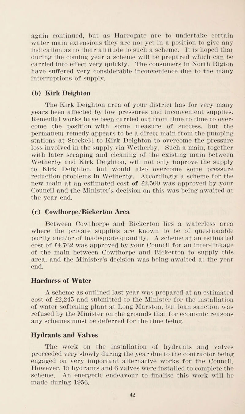 again continued, l)nt as Harrogate are to undertake certain water main extensions they are not yet in a position to give any indication as to their attitude to such a scheme. It is hoped that during the coming year a scheme will he prepared which can he carried into effect very quickly. The consumers in North Kigton have suffered very considerable inconvenience due to the many interruptions of supply. (b) Kirk Deighton The Kirk Deighton area of your district has for very many years been affected by low pressures and inconvenient supplies. Kemedial works have been carried out from time to time to over¬ come the position with some measure of success, hut the permanent remedy appears to be a direct main from the pumping stations at Stockeld to Kirk Deighton to overcome the pressure loss involved in the supply via Wetherhy. Such a main, together with later scraping and cleaning of the existing main between Wetherhy and Kirk Deighton, will not only improve the supply to Kirk Deighton, but would also overcome some pressure reduction problems in Wetherhy. Accordingly a scheme for the new main at an estimated cost of £2,500 was approved by your Council and 'the Minister’s decision on this was being awaited at the year end. (c) Cowthorpe/Bickerton Area Between Cowthorpe and Bickerton lies a waterless area where the private supplies are known to be of questionable purity and/or of inadequate quantity. A scheme at an estimated cost of £4,762 was approved by your Council for an inter-linkage of the main between Cowthorpe and Bickerton to supply this area, and the Minister’s decision was being awaited at the year end. Hardness of Water A scheme as outlined last year was prepared at an estimated cost of £2,245 and submitted to the Minister for the installation of water softening plant at Long Marston, but loan sanction was refused by the Minister on the grounds that for economic reasons any schemes must be deferred for the time being. Hydrants and Valves The work on the installation of hydrants and valves proceeded very slowly during the year due to the contractor being engaged on very important alternative works for the Council. However, 15 hydrants and 6 valves were installed to complete the scheme. An energetic endeavour to finalise this work will he made during 1956.