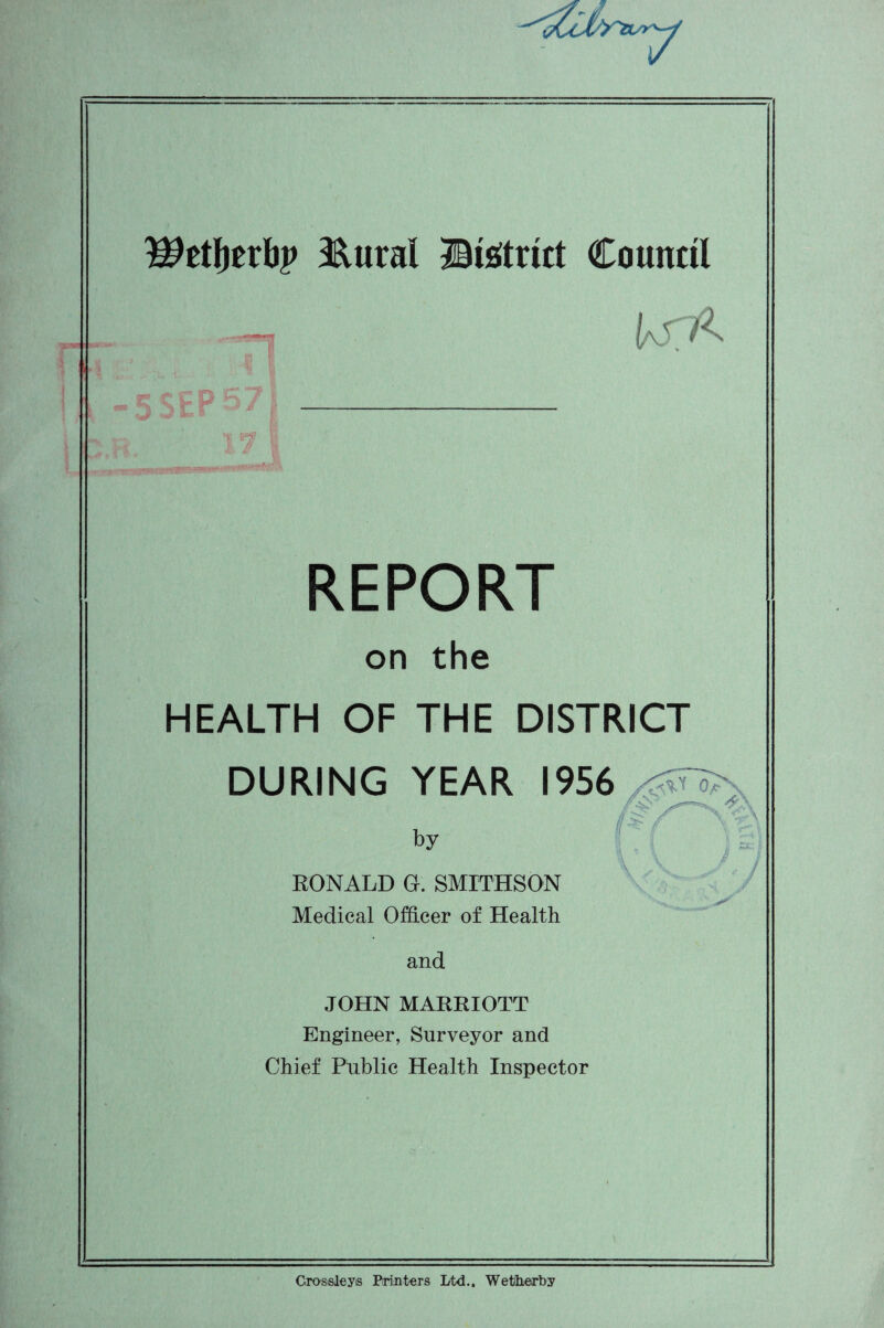 ^etljerbp &ural ©istrict Council REPORT on the HEALTH OF THE DISTRICT DURING YEAR 1956 by RONALD Gk SMITHSON Medical Officer of Health and JOHN MARRIOTT Engineer, Surveyor and Chief Public Health Inspector \ Crosisleys Printers Ltd.. Wetherby