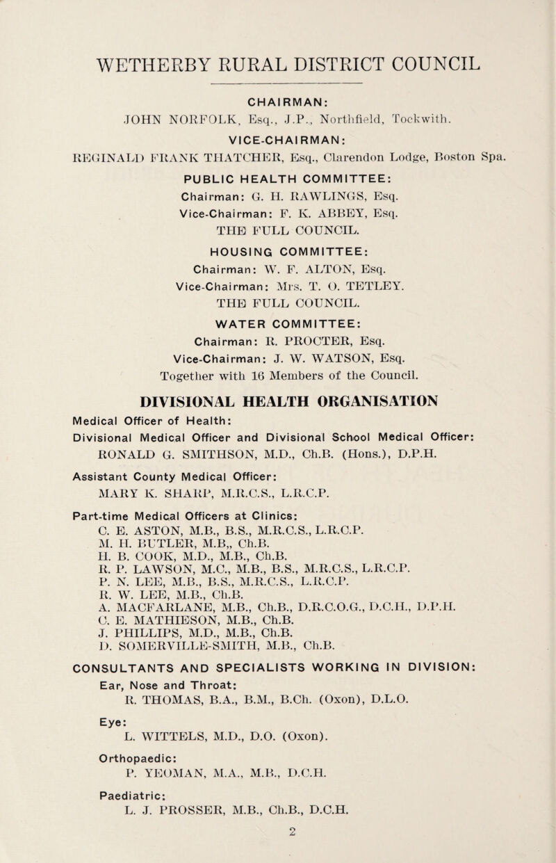 CHAIRMAN: JOHN NORFOLK, Esq., J.P., Northfield, Tockwith. VICE-CHAIRMAN: REGINALD FRANK THATCHER, Esq., Clarendon Lodge, Boston Spa. PUBLIC HEALTH COMMITTEE: Chairman: G. H. RAWLINGS, Esq. Vice-Chairman: F. K. ABBEY, Esq. THE FULL COUNCIL. HOUSING COMMITTEE: Chairman: W. F. ALTON, Esq. Vice-Chairman: Mrs. T. O. TETLEY. THE FULL COUNCIL. WATER COMMITTEE: Chairman: R. PROCTER, Esq. Vice-Chairman: J. W. WATSON, Esq. Together with 16 Members of the Council. DIVISIONAL HEALTH ORGANISATION Medical Officer of Health: Divisional Medical Officer and Divisional School Medical Officer: RONALD G. SMITHSON, M.D., Ch.B. (Hons.), D.P.H. Assistant County Medical Officer: MARY K. SHARP, M.R.C.S., L.R.C.P. Part-time Medical Officers at Clinics: C. E. ASTON, M.B., B.S., M.R.C.S., L.R.C.P. M. H. BUTLER, M.B„ Ch.B. II. B. COOK, M.D., M.B., Ch.B. R. P. LAWSON, M.C., M.B., B.S., M.R.C.S., L.R.C.P. P. N. LEE, M.B., B.S., M.R.C.S., L.R.C.P. R. W. LEE, M.B., Ch.B. A. MACFARLANE, M.B., Ch.B., D.R.C.O.G., D.C.H., D.P.H. 0. E. MATHIESON, M.B., Ch.B. J. PHILLIPS, M.D., M.B., Ch.B. D. SOMERVILLE-SMITH, M.B., Ch.B. CONSULTANTS AND SPECIALISTS WORKING IN DIVISION: Ear, Nose and Throat: R. THOMAS, B.A., B.M., B.Ch. (Oxon), D.L.O. Eye: L. WITTELS, M.D., D.O. (Oxon). Orthopaedic: P. YEOMAN, M.A., M.B., D.C.H. Paediatric: L. J. PROSSER, M.B., Ch.B., D.C.H.