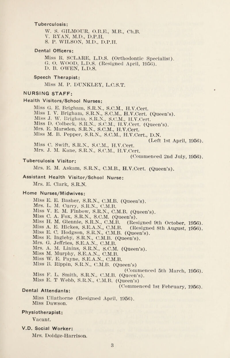 T uberculosis: W. S. GILMOUR, O.B.E., M.B., Ch.B. V. RYAN, M.D., D.P.H. S. P. WILSON, M.D., D.P.H. Dental Officers: Miss R, SCLARE, L.D.S. (Orthodontic Specialist). G. O. WOOD, L.D.S. (Resigned April, 1950). D. B. OWEN, L.D.S. Speech Therapist: Miss M. P. DUNKLEY, L.C.S.T. NURSING STAFF: Health Visitors/School Nurses: Miss G. E. Brigham, S.R.N., S.C.M., H.V.Cert. Miss I. V. Brigham, S.R.N., S.C.M., H.V.Cert. (Queen’s). Miss J. W. Brigham, S.R.N., S.C.M., H.V.Cert. Miss D. Colbeck, S.R.N., S.C.M., H.V.Cert. (Queen’s). Mrs. E. Marsden, S.R.N., S.C.M., H.V.Cert. Miss M. B. Pepper, S.R.N., S.C.M., H.V.Cert., D.N. (Left 1st April, 1956). Miss C. Swift, S.R.N., S.C.M., H.V.Cert. Mrs. J. M. Kane, S.R.N., S.C.M., H.V.Cert. (Commenced 2nd July, 1956). Tuberculosis Visitor: Mrs. E. M. Askam, S.R.N., C.M.B., H.V.Cert. (Queen’s). Assistant Health Visitor/School Nurse: Mrs. E. Clark, S.R.N. Home Nurses/Midwives: Miss E. E. Basher, S.R.N., C.M.B. (Queen’s). Mrs. L. M. Curry, S.R.N., C.M.B. Miss V. E. M. Finbow, S.R.N., C.M.B. (Queen’s). Miss C. A. Fox, S.R.N., S.C.M. (Queen’s). Miss H. M. Glennie, S.R.N., C.M.B. (Resigned 9tli October, 1956). Miss A. E. Hickes, S.E.A.N., C.M.B. (Resigned 8th August, 1956). Miss E. C. Hodgson, S.R.N., C.M.B. (Queen’s). Miss E. Ingleby, S.R.N., C.M.B. (Queen’s). Mrs. G. Jeffries, S.E.A.N., C.M.B. Mrs. A. M. Linins, S.R.N., S.C.M. (Queen’s). Miss M. Murphy, S.E.A.N., C.M.B. Miss W. E. Payne, S.E.A.N., C.M.B. Miss B. Rippin, S.R.N., C.M.B. (Queen’s) (Commenced 5th March, 1956). Miss F. L. Smith, S.R.N., C.M.B. (Queen’s). Miss E. T Webb, S.R.N., C.M.B. (Queen’s) (Commenced 1st February, 1956). Dental Attendants: Miss Ullathorne (Resigned April, 1956). Miss Dawson. Physiotherapist: Vacant. V.D. Social Worker: Mrs. Doidge-Harrison.