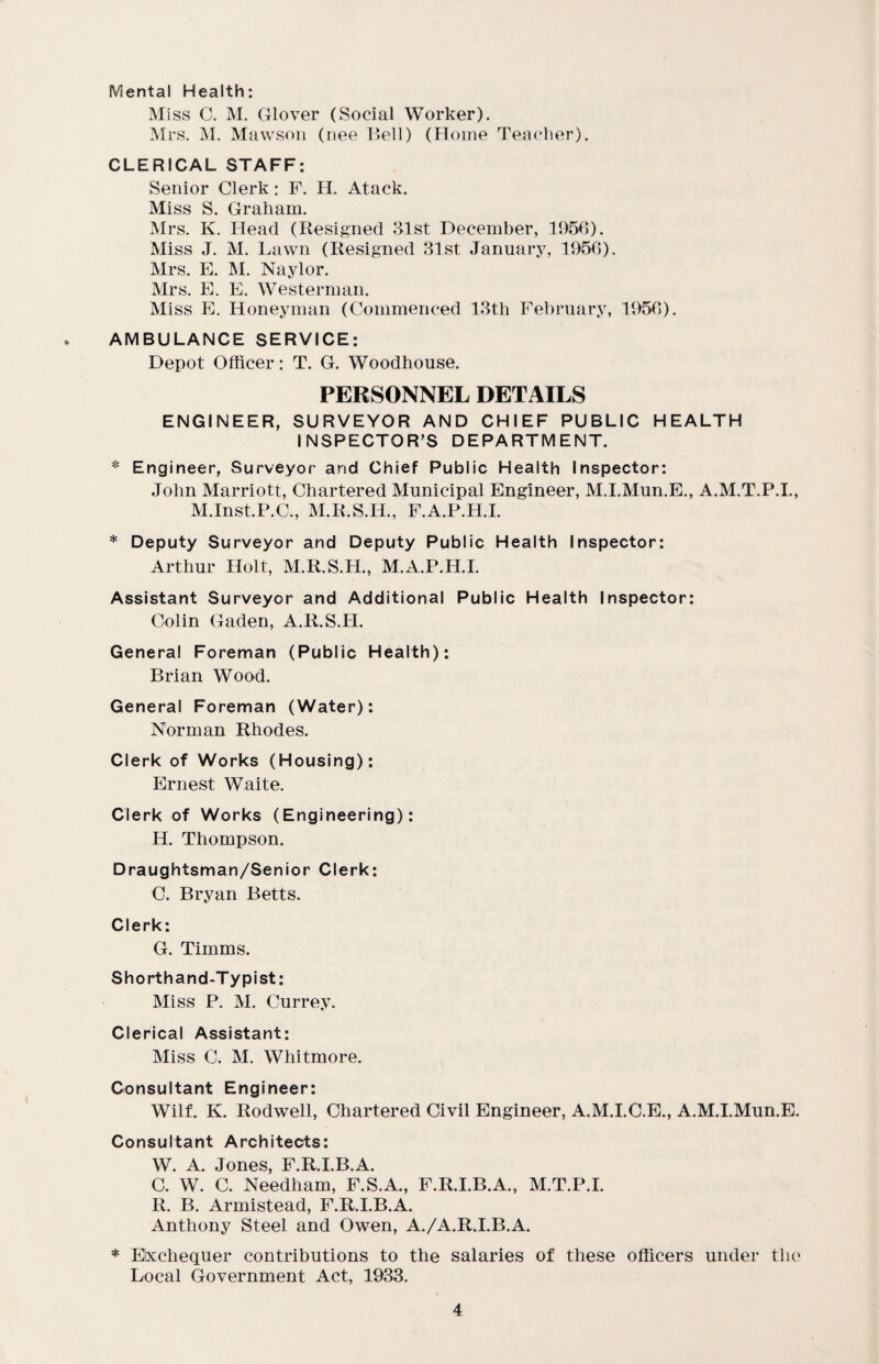 Mental Health: Miss C. M. Glover (Social Worker). Mrs. M. Mawson (nee Bell) (Home Teacher). CLERICAL STAFF: Senior Clerk: F. H. Atack. Miss S. Graham. Mrs. K. Head (Resigned 31st December, 1956). Miss J. M. Lawn (Resigned 31st January, 1956). Mrs. E. M. Naylor. Mrs. E. E. Western]an. Miss E. Honeyman (Commenced 13th February, 1956). AMBULANCE SERVICE: Depot Officer: T. G. Woodhouse. PERSONNEL DETAILS ENGINEER, SURVEYOR AND CHIEF PUBLIC HEALTH INSPECTOR’S DEPARTMENT. * Engineer, Surveyor arid Chief Public Health Inspector: John Marriott, Chartered Municipal Engineer, M.I.Mun.E., A.M.T.P.I., M.Inst.P.C., M.R.S.H., F.A.P.H.I. * Deputy Surveyor and Deputy Public Health Inspector: Arthur Holt, M.R.S.H., M.A.P.H.I. Assistant Surveyor and Additional Public Health Inspector: Colin Gaden, A.R.S.II. General Foreman (Public Health): Brian Wood. General Foreman (Water): Norman Rhodes. Clerk of Works (Housing): Ernest Waite. Clerk of Works (Engineering): H. Thompson. Draughtsman/Senior Clerk: C. Bryan Betts. Clerk: G. Timms. Shorthand-Typist: Miss P. M. Currey. Clerical Assistant: Miss C. M. Whitmore. Consultant Engineer: Wilf. K. Rodwell, Chartered Civil Engineer, A.M.I.C.E., A.M.I.Mun.E. Consultant Architects: W. A. Jones, F.R.I.B.A. C. W. C. Needham, F.S.A., F.R.I.B.A., M.T.P.I. R. B. Armistead, F.R.I.B.A. Anthony Steel and Owen, A./A.R.I.B.A. * Exchequer contributions to the salaries of these officers under the Local Government Act, 1933.