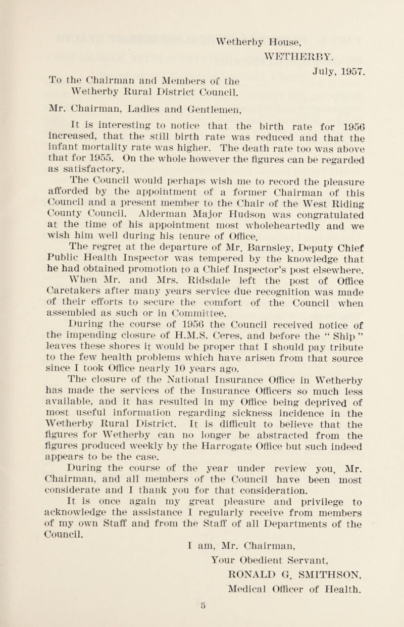 Wetherby House, WETHERBY. To the Chairman and Members of the Wetherby Rural District Council. July, 1957. Mr. Chairman, Ladies and Gentlemen, It is interesting to notice that the birth rate for 1956 increased, that, the still birth rate was reduced and that the infant mortality rate was higher. The death rate too was above that for 1955. On the whole however the figures can be regarded as satisfactory. The Council would perhaps wish me to record the pleasure afforded by the appointment of a former Chairman of this Council and a present member to the Chair of the West Riding County Council. Alderman Major Hudson was congratulated at the time of his appointment most wholeheartedly and we wish him well during his tenure of Office. The regret at the departure of Mr. Barnsley, Deputy Chief Public Health Inspector was tempered by the knowledge that he had obtained promotion to a Chief Inspector’s post elsewhere. When Mr. and Mrs. Ridsdale left the post of Office Caretakers after many years service due recognition was made of their efforts to secure the comfort of the Council when assembled as such or in Committee. During the course of 1956 the Council received notice of the impending closure of H.M.S. Ceres, and before the “ Ship” leaves these shores it would be proper that I should pay tribute to the few health problems which have arisen from that source since I took Office nearly 10 years ago. The closure of the National Insurance Office in Wetherby has made the services of the Insurance Officers so much less available, and it has resulted in my Office being deprived of most useful information regarding sickness incidence in the Wetherby Rural District. It is difficult to believe that the figures for Wetherby can no longer be abstracted from the figures produced weekly by the Harrogate Office but such indeed appears to be the case. During the course of the year under review you, Mr. Chairman, and all members of the Council have been most considerate and I thank you for that consideration. It is once again my great pleasure and privilege to acknowledge the assistance I regularly receive from members of my own Staff and from the Staff of all Departments of the Council. I am, Mr. Chairman, Your Obedient Servant, RONALD G. SMITHSON, Medical Officer of Health.