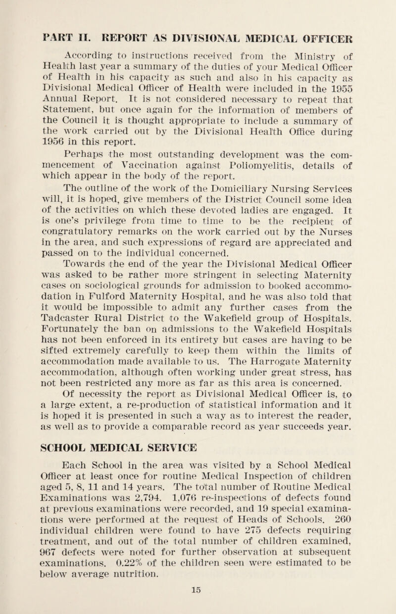 PART II. REPORT AS DIVISIONAL MEDICAL OFFICER According to instructions received from the Ministry of Health last year a summary of the duties of your Medical Officer of Health in his capacity as such and also in his capacity as Divisional Medical Officer of Health were included in the 1955 Annual Report. It is not considered necessary to repeat that Statement, but once again for the information of members of the Council it is thought appropriate to include a summary of the work carried out by the Divisional Health Office during 1956 in this report. Perhaps the most outstanding development was the com¬ mencement of Vaccination against Poliomyelitis, details of which appear in the body of the report. The outline of the work of the Domiciliary Nursing Services will, it is hoped, give members of the District Council some idea of the activities on which these devoted ladies are engaged. It is one’s privilege from time to time to be the recipient of congratulatory remarks on the work carried out by the Nurses in the area, and such expressions of regard are appreciated and passed on to the individual concerned. Towards the end of the year the Divisional Medical Officer was asked to be rather more stringent in selecting Maternity cases on sociological grounds for admission to booked accommo¬ dation in Fulford Maternity Hospital, and he was also told that it would be impossible to admit any further cases from the Tadcaster Rural District to the Wakefield group of Hospitals. Fortunately the ban on admissions to the Wakefield Hospitals has not been enforced in its entirety but cases are having to be sifted extremely carefully to keep them within the limits of accommodation made available to us. The Harrogate Maternity accommodation, although often working under great stress, has not been restricted any more as far as this area is concerned. Of necessity the report as Divisional Medical Officer is, to a large extent, a re-production of statistical information and it is hoped it is presented in such a way as to interest the reader, as well as to provide a comparable record as year succeeds year. SCHOOL MEDICAL SERVICE Each School in the area was visited by a School Medical Officer at least once for routine Medical Inspection of children aged 5, 8, 11 and 14 years. The total number of Routine Medical Examinations was 2,794. 1,076 re-inspections of defects found at previous examinations were recorded, and 19 special examina¬ tions were performed at the request of Heads of Schools. 260 individual children were found to have 275 defects requiring treatment, and out of the total number of children examined, 967 defects were noted for further observation at subsequent examinations. 0.22% of the children seen were estimated to be below average nutrition.