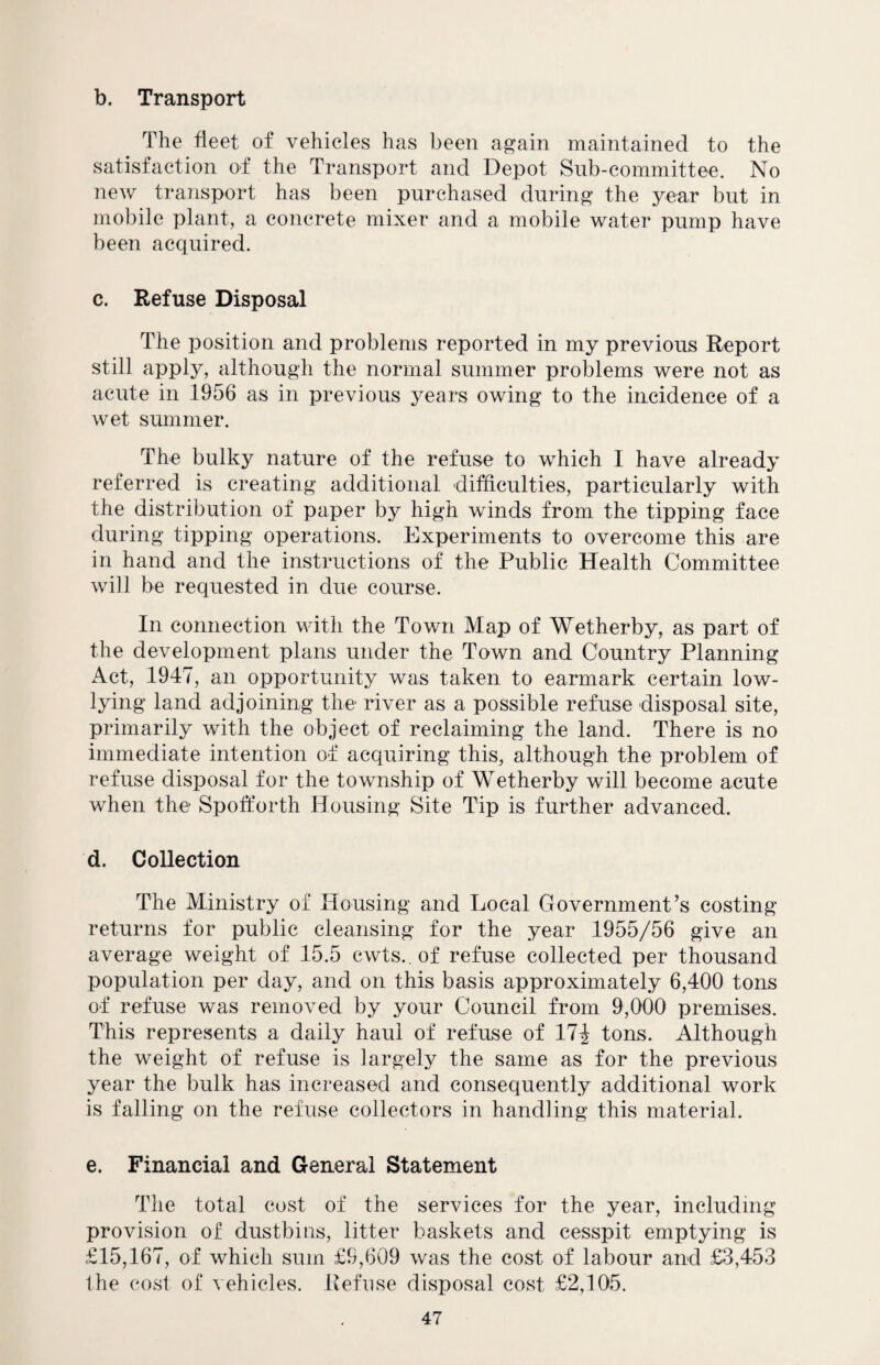 b. Transport The fleet of vehicles has been again maintained to the satisfaction of the Transport and Depot Sub-committee. No new transport has been purchased during the year but in mobile plant, a concrete mixer and a mobile water pump have been acquired. c. Refuse Disposal The position and problems reported in my previous Report still apply, although the normal summer problems were not as acute in 1956 as in previous years owing to the incidence of a wet summer. The bulky nature of the refuse to which I have already referred is creating additional difficulties, particularly with the distribution of paper by high winds from the tipping face during tipping operations. Experiments to overcome this are in hand and the instructions of the Public Health Committee will be requested in due course. In connection with the Town Map of Wetherby, as part of the development plans under the Town and Country Planning Act, 1947, an opportunity was taken to earmark certain low- lying land adjoining the river as a possible refuse disposal site, primarily with the object of reclaiming the land. There is no immediate intention of acquiring this, although the problem of refuse disposal for the township of Wetherby will become acute when the Spolforth Housing Site Tip is further advanced. d. Collection The Ministry of Housing and Local Government’s costing returns for public cleansing for the year 1955/56 give an average weight of 15.5 cwts. of refuse collected per thousand population per day, and on this basis approximately 6,400 tons of refuse was removed by your Council from 9,000 premises. This represents a daily haul of refuse of 17| tons. Although the weight of refuse is largely the same as for the previous year the bulk has increased and consequently additional work is falling on the refuse collectors in handling this material. e. Financial and General Statement The total cost of the services for the year, including provision of dustbins, litter baskets and cesspit emptying is £15,167, of which sum £9,609 was the cost of labour and £3,453 the cost of vehicles. Refuse disposal cost £2,105.