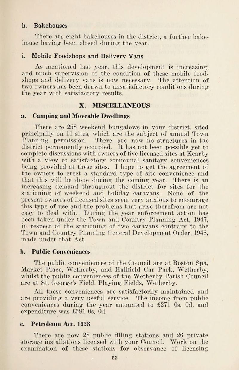 h. Bakehouses There are eight bakehouses in the district, a further bake¬ house having been closed during the year. i. Mobile Foodshops and Delivery Vans As mentioned last year, this development is increasing, and much supervision of the condition of these mobile food- shops and delivery vans is now necessary. The attention of two owners has been drawn to unsatisfactory conditions during the year with satisfactory results. X. MISCELLANEOUS a. Camping and Moveable Dwellings There are 258 weekend bungalows in your district, sited principally on 11 sites, which are the subject of annual Town Planning permission. There are now no structures in the district permanently occupied. It has not been possible yet to complete discussions with owners of five licensed sites at Kearby with a view to satisfactory communal sanitary conveniences being provided at these sites. I hope to get the agreement of the owners to erect a standard type of site convenience and that this will be done during the coming year. There is an increasing demand throughout the district for sites for the stationing of weekend and holiday caravans. None of the present owners of licensed sites seem very anxious to encourage this type of use and the problems that arise therefrom are not easy to deal with. During the year enforcement action has been taken under the Town and Country Planning Act, 1947, in respect of the stationing of two caravans contrary to the Town and Country Planning General Development Order, 1948, made under that Act. b. Public Conveniences The public conveniences of the Council are at Boston Spa, Market Place, Wetherby, and Hallfield Car Park, Wetherby, whilst the public conveniences of the Wetherby Parish Council are at St. George’s Field, Playing Fields, Wetherby. All these conveniences are satisfactorily maintained and are providing a very useful service. The income from public conveniences during the year amounted to £271 Os. Od. and expenditure was £581 Os. Od. c. Petroleum Act, 1928 There are now 28 public filling stations and 26 private storage installations licensed with your Council. Work on the examination of these stations for observance of licensing