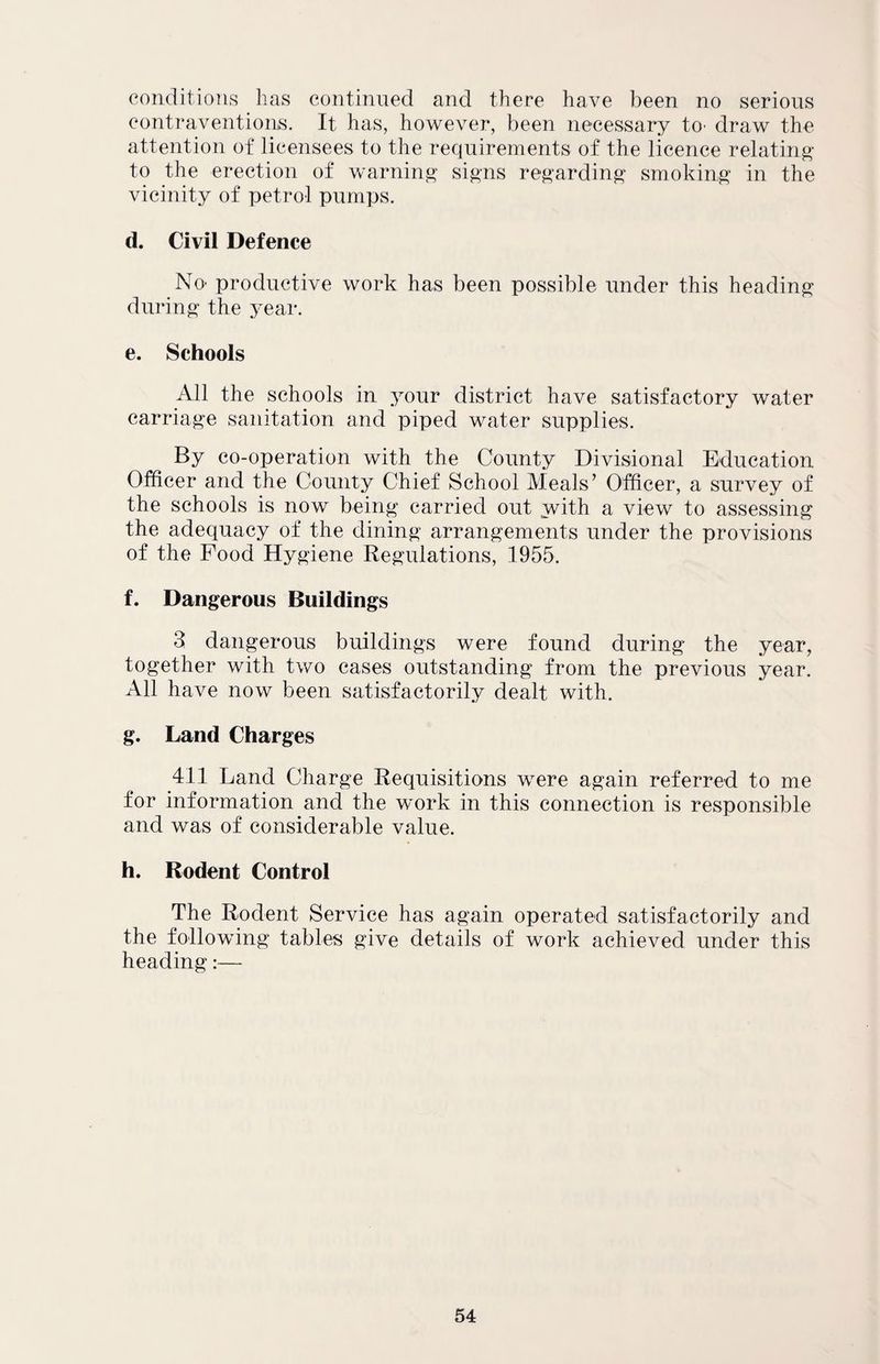 conditions has continued and there have been no serious contraventions. It has, however, been necessary to- draw the attention of licensees to the requirements of the licence relating to the erection of warning signs regarding smoking in the vicinity of petrol pumps. d. Civil Defence No- productive work has been possible under this heading during the year. e. Schools All the schools in your district have satisfactory water carriage sanitation and piped water supplies. By co-operation with the County Divisional Education Officer and the County Chief School Meals’ Officer, a survey of the schools is now being carried out with a view to assessing the adequacy of the dining arrangements under the provisions of the Food Hygiene Regulations, 1955. f. Dangerous Buildings 3 dangerous buildings were found during the year, together with two cases outstanding from the previous year. All have now been satisfactorily dealt with. g. Land Charges 411 Land Charge Requisitions were again referred to me for information and the work in this connection is responsible and was of considerable value. h. Rodent Control The Rodent Service has again operated satisfactorily and the following tables give details of work achieved under this heading:—