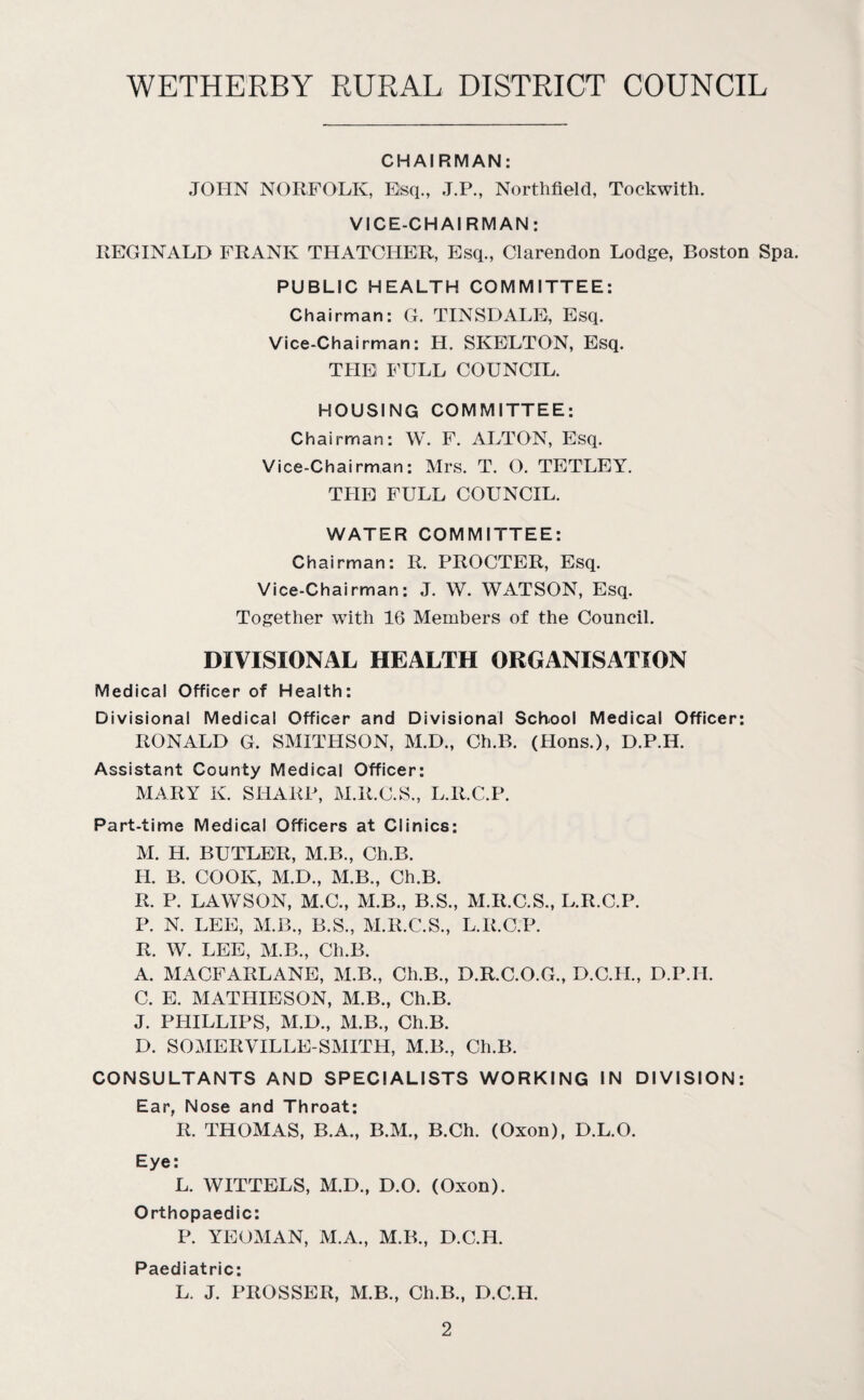 CHAIRMAN: JOHN NORFOLK, Esq., J.P., Northfield, Tockwith. VICE-CHAIRMAN: REGINALD FRANK THATCHER, Esq., Clarendon Lodge, Boston Spa. PUBLIC HEALTH COMMITTEE: Chairman: G. TINSDALE, Esq. Vice-Chairman: H. SKELTON, Esq. THE FULL COUNCIL. HOUSING COMMITTEE: Chairman: W. F. ALTON, Esq. Vice-Chairman: Mrs. T. O. TETLEY. THE FULL COUNCIL. WATER COMMITTEE: Chairman: R. PROCTER, Esq. Vice-Chairman: J. W. WATSON, Esq. Together with 16 Members of the Council. DIVISIONAL HEALTH ORGANISATION Medical Officer of Health: Divisional Medical Officer and Divisional School Medical Officer: RONALD G. SMITHSON, M.D., Ch.B. (Hons.), D.P.IL Assistant County Medical Officer: MARY K. SHARP, M.R.C.S., L.R.C.P. Part-time Medical Officers at Clinics: M. H. BUTLER, M.B., Ch.B. H. B. COOK, M.D., M.B., Ch.B. R. P. LAWSON, M.C., M.B., B.S., M.R.C.S., L.R.C.P. P. N. LEE, M.B., B.S., M.R.C.S., L.R.C.P. R. W. LEE, M.B., Ch.B. A. MACFARLANE, M.B., Ch.B., D.R.C.O.G., D.C.H., D.P.II. C. E. MATHIESON, M.B., Ch.B. J. PHILLIPS, M.D., M.B., Ch.B. D. SOMERVILLE-SMITH, M.B., Ch.B. CONSULTANTS AND SPECIALISTS WORKING IN DIVISION: Ear, Nose and Throat: R. THOMAS, B.A., B.M., B.Ch. (Oxon), D.L.O. Eye: L. WITTELS, M.D., D.O. (Oxon). Orthopaedic: P. YEOMAN, M.A., M.B., D.C.IL Paediatric: L. J. PROSSER, M.B., Ch.B., D.C.H.